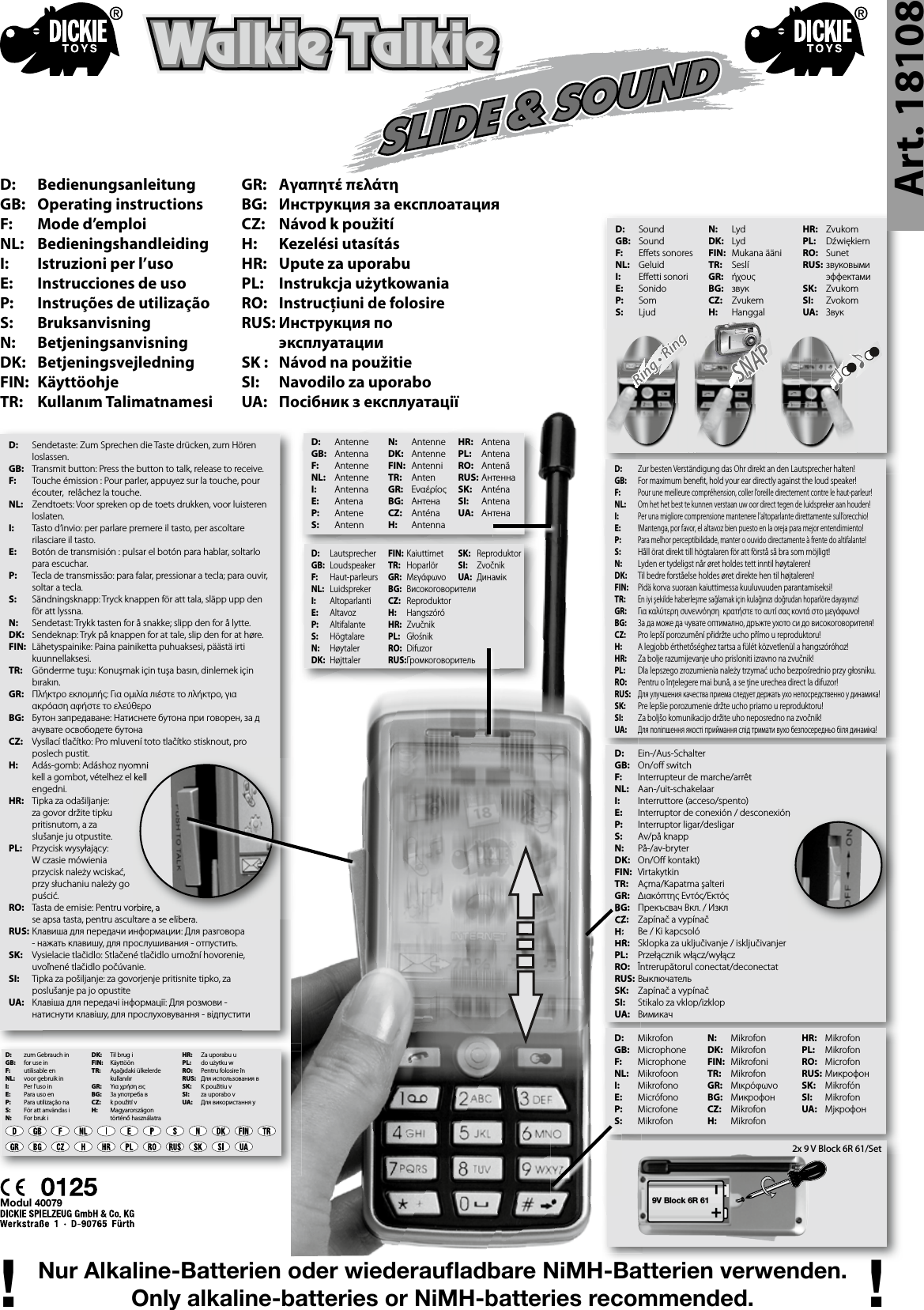 Art. 18108D:   Bedienungsanleitung GB:   Operating instructions F:   Mode d’emploiNL:  Bedieningshandleiding I:   Istruzioni per l’uso E:  Instrucciones de usoP:  Instruções de utilizaçãoS:  BruksanvisningN:  BetjeningsanvisningDK:  Betjeningsvejledning FIN:  Käyttöohje TR:  Kullanım TalimatnamesiWalkie TalkieWalkie TalkieWalkie TalkieWalkie TalkieD:  MikrofonGB:  MicrophoneF:  MicrophoneNL:  MikrofoonI:  Mikrofono E:  Micrófono P:  MicrofoneS:  MikrofonD:  Sendetaste: Zum Sprechen die Taste drücken, zum Hören    loslassen.GB:  Transmit button: Press the button to talk, release to receive.F:  Touche émission : Pour parler, appuyez sur la touche, pour    écouter,  relâchez la touche.NL:  Zendtoets: Voor spreken op de toets drukken, voor luisteren    loslaten.I:  Tasto d‘invio: per parlare premere il tasto, per ascoltare    rilasciare il tasto. E:  Botón de transmisión : pulsar el botón para hablar, soltarlo    para escuchar. P:  Tecla de transmissão: para falar, pressionar a tecla; para ouvir,    soltar a tecla.S:  Sändningsknapp: Tryck knappen för att tala, släpp upp den    för att lyssna.N:  Sendetast: Trykk tasten for å snakke; slipp den for å lytte.DK:  Sendeknap: Tryk på knappen for at tale, slip den for at høre.FIN:  Lähetyspainike: Paina painiketta puhuaksesi, päästä irti    kuunnellaksesi.TR:  Gönderme tuşu: Konuşmak için tuşa basın, dinlemek için    bırakın.GR:  Πλήκτρο εκлομлής: Για ομιλία лιέστε το лλήκτρο, για      ακρόαση αφήστε το ελεύθεροBG:  Бутон запредаване: Натиснете бутона при говорен, за д    ачувате освободете бутонаCZ:  Vysílací tlačítko: Pro mluvení toto tlačítko stisknout, pro    poslech pustit.H:  Adás-gomb: Adáshoz nyomni   kell a gombot, vételhez el kell      engedni.HR:  Tipka za odašiljanje:   za govor držite tipku      pritisnutom, a za      slušanje ju otpustite.PL:  Przycisk wysyłający:      W czasie mówienia      przycisk należy wciskać,    przy słuchaniu należy go    puścić.RO:  Tasta de emisie: Pentru vorbire, a   se apsa tasta, pentru ascultare a se elibera.RUS: Клавиша для передачи информации: Для разговора    - нажать клавишу, для прослушивания - отпустить.SK:  Vysielacie tlačidlo: Stlačené tlačidlo umožní hovorenie,    uvoľnené tlačidlo počúvanie.SI:  Tipka za pošiljanje: za govorjenje pritisnite tipko, za      poslušanje pa jo opustiteUA:  Клавіша для передачі інформації: Для розмови -      натиснути клавішу, для прослуховування - відпуститиN:  MikrofonDK:  MikrofonFIN:  Mikrofoni TR:  MikrofonGR:  МικρόφωνοBG:  МикрофонCZ:  Mikrofon H:  MikrofonHR:  MikrofonPL:  MikrofonRO:  MicrofonRUS: МикрофонSK:  MikrofónSI:  MikrofonUA:  МјкрофонD:  AntenneGB:  AntennaF:  AntenneNL:  AntenneI:  Antenna E:  Antena P:  AnteneS:  AntennD:  Ein-/Aus-SchalterGB:  On/o  switchF:  Interrupteur de marche/arrêtNL:  Aan-/uit-schakelaarI:  Interruttore (acceso/spento)  E:  Interruptor de conexión / desconexiónP:  Interruptor ligar/desligarS:  Av/på knapp N:  På-/av-bryterDK:  On/O  kontakt)FIN:  VirtakytkinTR:  Açma/Kapatma şalteriGR:  Διακόπτης Εντός/Εκτός BG:  Прекъсвач Вкл. / ИзклCZ:  Zapínač a vypínač H:  Be / Ki kapcsolóHR:  Sklopka za uključivanje / isključivanjerPL:  Przełącznik włącz/wyłączRO:  Întrerupătorul conectat/deconectatRUS: ВыключательSK:  Zapínač a vypínačSI:  Stikalo za vklop/izklopUA:  ВимикачD:  Zur besten Verständigung das Ohr direkt an den Lautsprecher halten!GB:  For maximum bene t, hold your ear directly against the loud speaker!F: Pour une meilleure compréhension, coller l’oreille directement contre le haut-parleur!NL: Om het het best te kunnen verstaan uw oor direct tegen de luidspreker aan houden!I: Per una migliore comprensione mantenere l’altoparlante direttamente sull’orecchio!E: !Mantenga, por favor, el altavoz bien puesto en la oreja para mejor entendimiento!P: Para melhor perceptibilidade, manter o ouvido directamente à frente do altifalante!S:  Håll örat direkt till högtalaren för att förstå så bra som möjligt!  N:  Lyden er tydeligst når øret holdes tett inntil høytaleren! DK:  Til bedre forståelse holdes øret direkte hen til højtaleren!FIN:  Pidä korva suoraan kaiuttimessa kuuluvuuden parantamiseksi!TR: En iyi şekilde haberleşme sağlamak için kulağınızı doğrudan hoparlöre dayayınız!GR:  Για καλύτερη συνεννόηση  κρατήστε το αυτί σας κοντά στο μεγάφωνο!BG:  За да може да чувате оптимално, дръжте ухото си до високоговорителя!CZ:  Pro lepší porozumění přidržte ucho přímo u reproduktoru! H:  A legjobb érthetőséghez tartsa a fülét közvetlenül a hangszóróhoz!HR:  Za bolje razumijevanje uho prisloniti izravno na zvučnik!PL:  Dla lepszego zrozumienia należy trzymać ucho bezpośrednio przy głosniku. RO:  Pentru o înţelegere mai bună, a se ţine urechea direct la difuzor!RUS: Для улучшения качества приема следует держать ухо непосредственно у динамика!SK:  Pre lepšie porozumenie držte ucho priamo u reproduktoru!SI:  Za boljšo komunikacijo držite uho neposredno na zvočnik!UA: Для поліпшення якості приймання слід тримати вухо безпосередньо біля динаміка!9V Block 6R 612x 9 V Block 6R 61/SetModul 40079D:  zum Gebrauch inGB:  for use inF:  utilisable enNL:  voor gebruik inI:  Per l’uso inE:  Para uso enP:  Para utilização naS:  För att användas iN:  For bruk iDK:  Til brug iFIN:  KäyttöönTR:  Aşağıdaki ülkelerde    kullanılırGR:  Υια χρήση ειςBG:  Зa yпoтpeбa вCZ:  k použití vH:  Magyarországon  történő használatraHR:  Za uporabu u PL:  do użytku wRO:  Pentru folosire înRUS:  Для использования вSK:  K použitiu vSI:  za uporabo vUA:  Для використання уNur Alkaline-Batterien oder wiederauﬂ adbare NiMH-Batterien verwenden.Only alkaline-batteries or NiMH-batteries recommended.! !D:  LautsprecherGB:  LoudspeakerF:  Haut-parleursNL:  LuidsprekerI:  Altoparlanti E:  AltavozP:  AltifalanteS:  HögtalareN:  HøytalerDK:  HøjttalerD:  Sound GB:  Sound F:  E ets sonores NL:  Geluid I:  E etti sonori  E:  SonidoP:  SomS:  LjudAdás-gomb: Adáshoz nyomni   kell a gombot, vételhez el kell  Tasta de emisie: Pentru vorbire, a   se apsa tasta, pentru ascultare a se elibera.Interruptor de conexión / desconexiónBG: CZ: H: HR: N:  AntenneDK:  AntenneFIN:  AntenniTR:  AntenGR:  ΕναέρίοςBG:  АнтенаCZ:  AnténaH:  Antenna GR:   Αγαπητέ πελάτη BG:  Инструкция за експлоатация CZ:  Návod k použitíH:   Kezelési utasítás HR:  Upute za uporabu PL:  Instrukcja użytkowaniaRO:  Instrucţiuni de folosire RUS: Инструкция по   эксплуатацииSK :  Návod na použitieSI:  Navodilo za uporabo UA:  Посібник з експлуатаціїN:  Lyd DK:  Lyd FIN:  Mukana ääni TR:  SeslíGR:  ήχουςBG:  звукCZ:  Zvukem H:  HanggalHR:  ZvukomPL:  Dźwiękiem RO:  SunetRUS: звуковыми    эффектамиSK:  ZvukomSI:  ZvokomUA:  ЗвукHR:  Antena PL:  AntenaRO:  AntenăRUS: АнтеннаSK:  AnténaSI:  AntenaUA:  АнтенаFIN:  KaiuttimetTR:  HoparlörGR:  МεγάφωνοBG:  ВисокоговорителиCZ:  ReproduktorH:  HangszóróHR:  ZvučnikPL:  GłośnikRO:  DifuzorRUS: ГромкоговорительSK:  ReproduktorSI:  ZvočnikUA:  Динамік