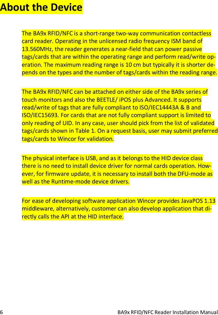  6  BA9x RFID/NFC Reader Installation Manual About the Device The BA9x RFID/NFC is a short-range two-way communication contactless card reader. Operating in the unlicensed radio frequency ISM band of 13.560MHz, the reader generates a near-field that can power passive tags/cards that are within the operating range and perform read/write op-eration. The maximum reading range is 10 cm but typically it is shorter de-pends on the types and the number of tags/cards within the reading range. The BA9x RFID/NFC can be attached on either side of the BA9x series of touch monitors and also the BEETLE/ iPOS plus Advanced. It supports read/write of tags that are fully compliant to ISO/IEC14443A &amp; B and ISO/IEC15693. For cards that are not fully compliant support is limited to only reading of UID. In any case, user should pick from the list of validated tags/cards shown in Table 1. On a request basis, user may submit preferred tags/cards to Wincor for validation. The physical interface is USB, and as it belongs to the HID device class there is no need to install device driver for normal cards operation. How-ever, for firmware update, it is necessary to install both the DFU-mode as well as the Runtime-mode device drivers. For ease of developing software application Wincor provides JavaPOS 1.13 middleware, alternatively, customer can also develop application that di-rectly calls the API at the HID interface.   