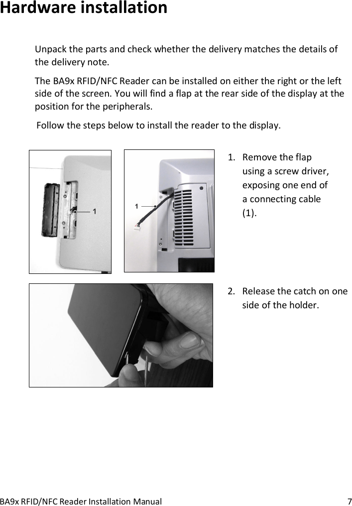 BA9x RFID/NFC Reader Installation Manual  7 Hardware installation Unpack the parts and check whether the delivery matches the details of the delivery note. The BA9x RFID/NFC Reader can be installed on either the right or the left side of the screen. You will find a flap at the rear side of the display at the position for the peripherals.  Follow the steps below to install the reader to the display.       1. Remove the flap using a screw driver, exposing one end of a connecting cable (1).      2. Release the catch on one side of the holder.   