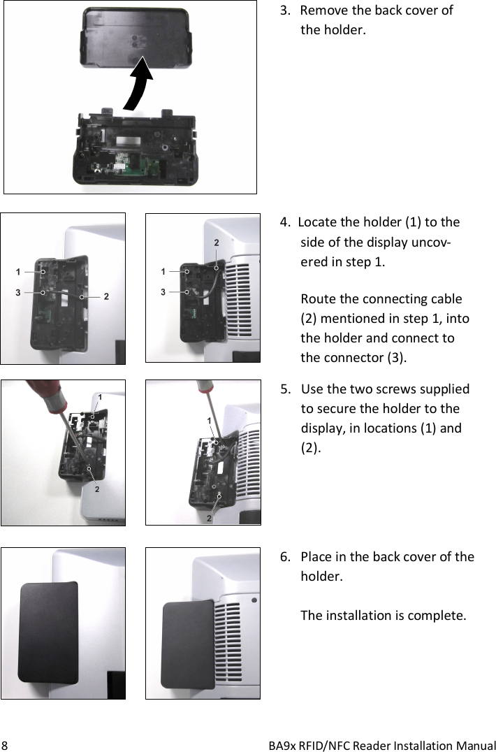  8  BA9x RFID/NFC Reader Installation Manual   3. Remove the back cover of  the holder.           4.  Locate the holder (1) to the side of the display uncov-ered in step 1. Route the connecting cable (2) mentioned in step 1, into the holder and connect to the connector (3).        5. Use the two screws supplied to secure the holder to the display, in locations (1) and (2).         6. Place in the back cover of the holder.  The installation is complete.   