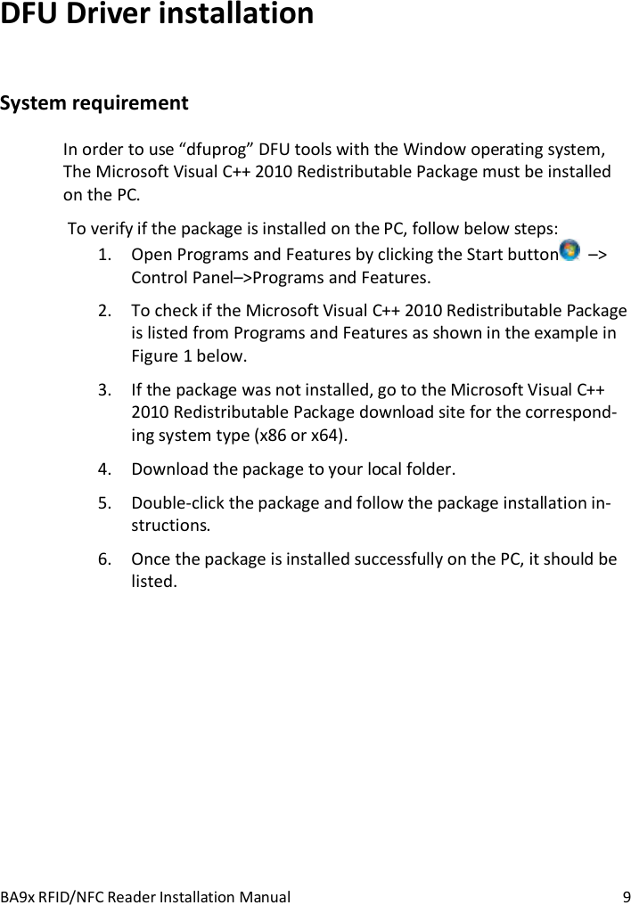 BA9x RFID/NFC Reader Installation Manual  9 DFU Driver installation System requirement In order to use &ldquo;dfuprog&rdquo; DFU tools with the Window operating system, The Microsoft Visual C++ 2010 Redistributable Package must be installed on the PC.  To verify if the package is installed on the PC, follow below steps: 1. Open Programs and Features by clicking the Start button   &ndash;> Control Panel&ndash;>Programs and Features. 2. To check if the Microsoft Visual C++ 2010 Redistributable Package is listed from Programs and Features as shown in the example in Figure 1 below. 3. If the package was not installed, go to the Microsoft Visual C++ 2010 Redistributable Package download site for the correspond-ing system type (x86 or x64). 4. Download the package to your local folder. 5. Double-click the package and follow the package installation in-structions. 6. Once the package is installed successfully on the PC, it should be listed. 
