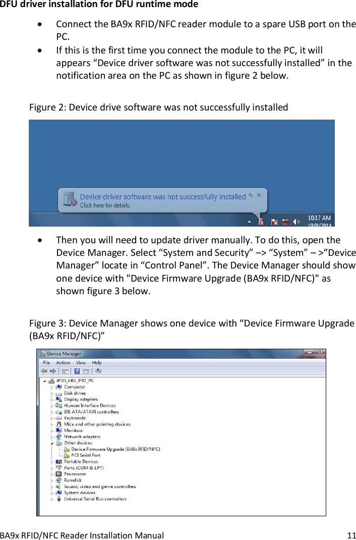 BA9x RFID/NFC Reader Installation Manual  11 DFU driver installation for DFU runtime mode  Connect the BA9x RFID/NFC reader module to a spare USB port on the PC.  If this is the first time you connect the module to the PC, it will appears &ldquo;Device driver software was not successfully installed&rdquo; in the notification area on the PC as shown in figure 2 below.  Figure 2: Device drive software was not successfully installed   Then you will need to update driver manually. To do this, open the Device Manager. Select &ldquo;System and Security&rdquo; &ndash;> &ldquo;System&rdquo; &ndash; >&ldquo;Device Manager&rdquo; locate in &ldquo;Control Panel&rdquo;. The Device Manager should show one device with "Device Firmware Upgrade (BA9x RFID/NFC)" as shown figure 3 below.  Figure 3: Device Manager shows one device with &ldquo;Device Firmware Upgrade (BA9x RFID/NFC)&rdquo;  