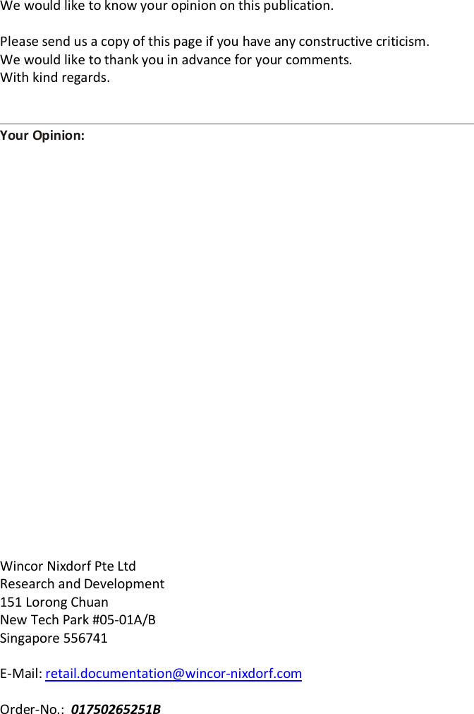 We would like to know your opinion on this publication.  Please send us a copy of this page if you have any constructive criticism. We would like to thank you in advance for your comments.  With kind regards.                          Wincor Nixdorf Pte Ltd Research and Development 151 Lorong Chuan New Tech Park #05-01A/B Singapore 556741  E-Mail: retail.documentation@wincor-nixdorf.com  Order-No.:  01750265251B Your Opinion: 
