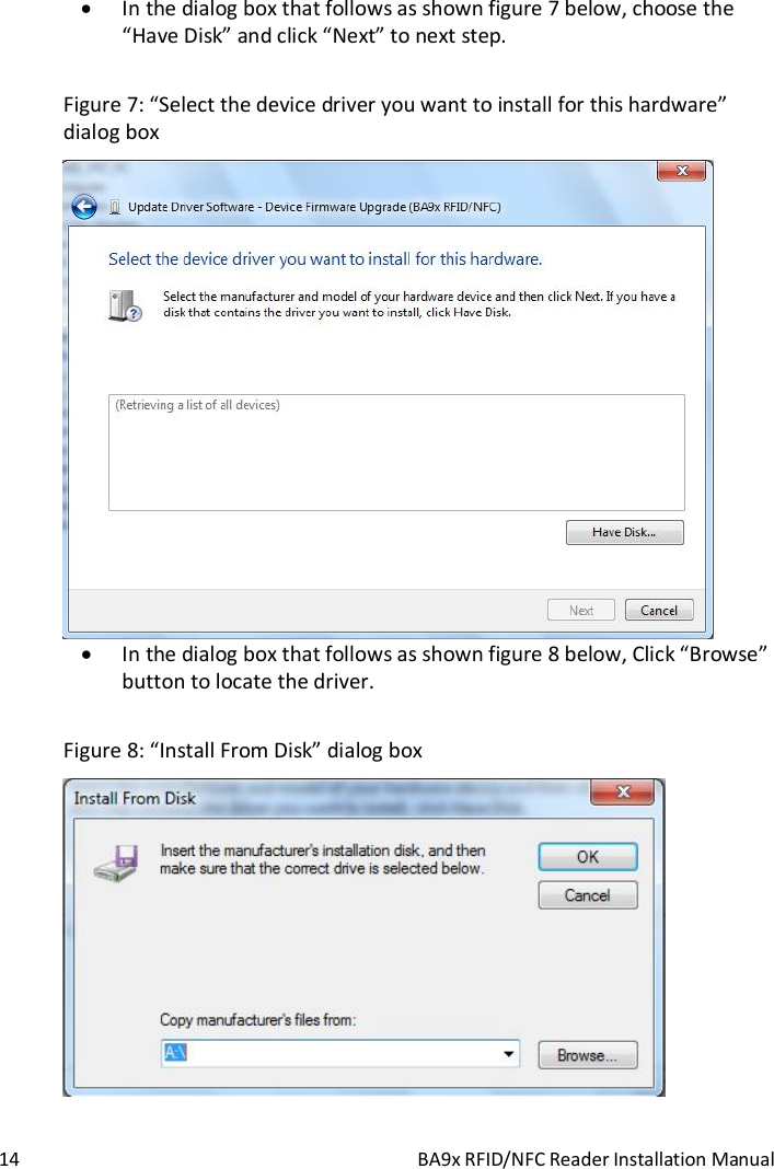  14  BA9x RFID/NFC Reader Installation Manual  In the dialog box that follows as shown figure 7 below, choose the &ldquo;Have Disk&rdquo; and click &ldquo;Next&rdquo; to next step.  Figure 7: &ldquo;Select the device driver you want to install for this hardware&rdquo; dialog box   In the dialog box that follows as shown figure 8 below, Click &ldquo;Browse&rdquo; button to locate the driver.   Figure 8: &ldquo;Install From Disk&rdquo; dialog box  