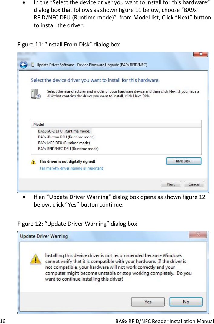  16  BA9x RFID/NFC Reader Installation Manual  In the &ldquo;Select the device driver you want to install for this hardware&rdquo; dialog box that follows as shown figure 11 below, choose &ldquo;BA9x RFID/NFC DFU (Runtime mode)&rdquo;  from Model list, Click &ldquo;Next&rdquo; button to install the driver.  Figure 11: &ldquo;Install From Disk&rdquo; dialog box   If an &ldquo;Update Driver Warning&rdquo; dialog box opens as shown figure 12 below, click &ldquo;Yes&rdquo; button continue.  Figure 12: &ldquo;Update Driver Warning&rdquo; dialog box  