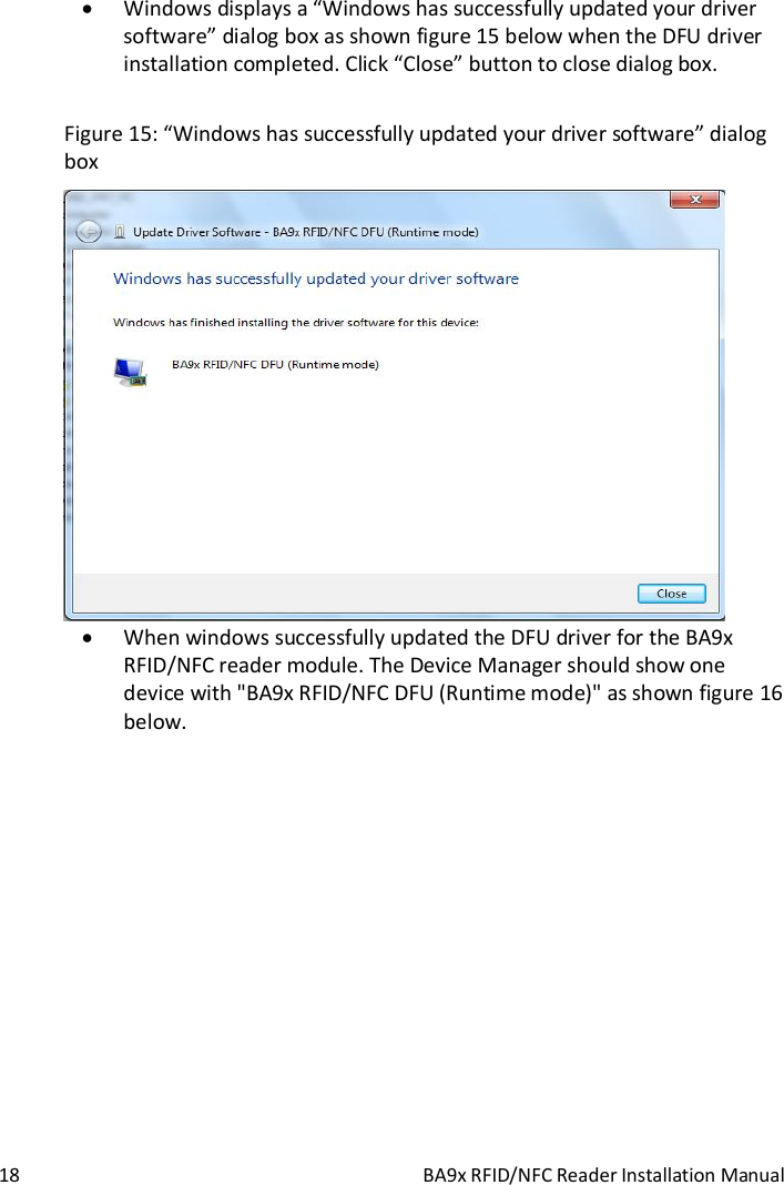  18  BA9x RFID/NFC Reader Installation Manual  Windows displays a &ldquo;Windows has successfully updated your driver software&rdquo; dialog box as shown figure 15 below when the DFU driver installation completed. Click &ldquo;Close&rdquo; button to close dialog box.  Figure 15: &ldquo;Windows has successfully updated your driver software&rdquo; dialog box   When windows successfully updated the DFU driver for the BA9x RFID/NFC reader module. The Device Manager should show one device with "BA9x RFID/NFC DFU (Runtime mode)" as shown figure 16 below.  
