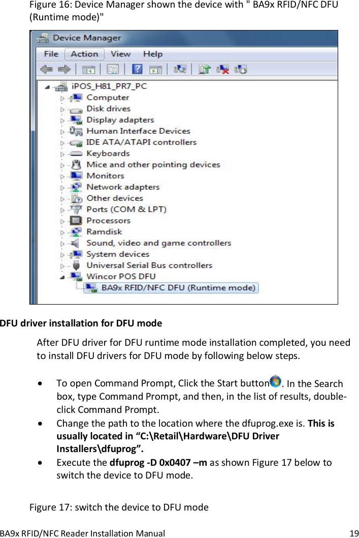 BA9x RFID/NFC Reader Installation Manual  19 Figure 16: Device Manager shown the device with " BA9x RFID/NFC DFU (Runtime mode)"  DFU driver installation for DFU mode After DFU driver for DFU runtime mode installation completed, you need to install DFU drivers for DFU mode by following below steps.   To open Command Prompt, Click the Start button . In the Search box, type Command Prompt, and then, in the list of results, double-click Command Prompt.  Change the path to the location where the dfuprog.exe is. This is usually located in &ldquo;C:\Retail\Hardware\DFU Driver Installers\dfuprog&rdquo;.  Execute the dfuprog -D 0x0407 &ndash;m as shown Figure 17 below to switch the device to DFU mode.  Figure 17: switch the device to DFU mode 