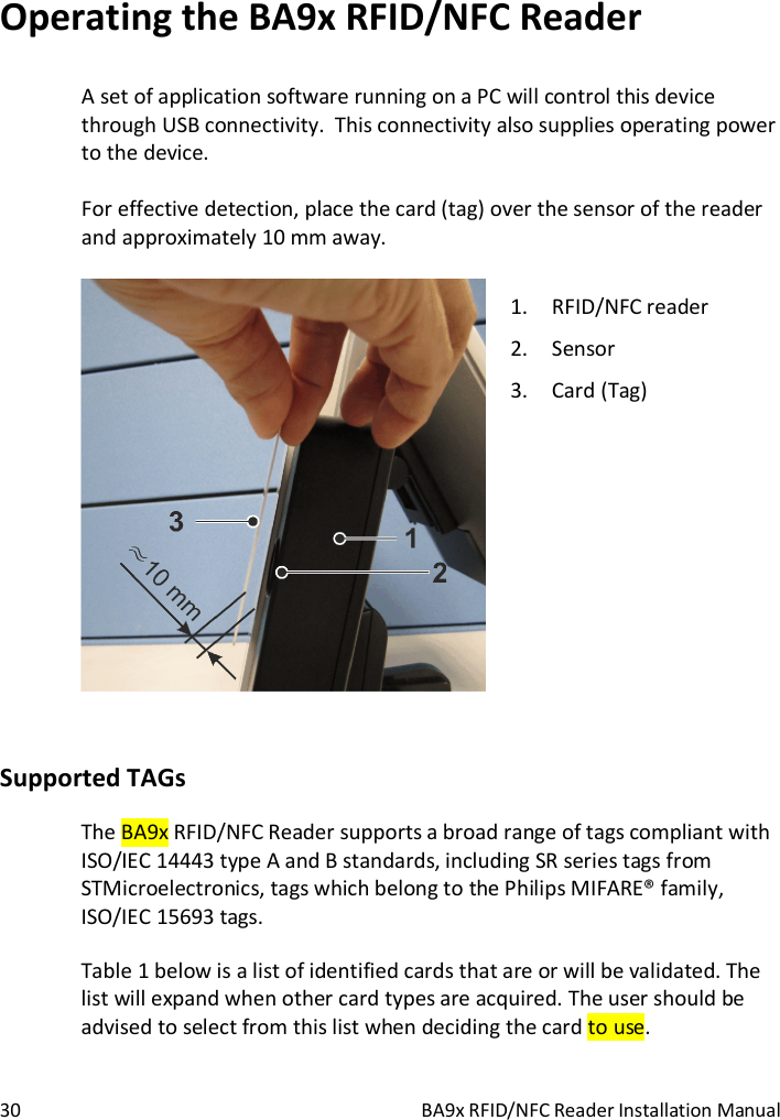  30  BA9x RFID/NFC Reader Installation Manual Operating the BA9x RFID/NFC Reader A set of application software running on a PC will control this device through USB connectivity.  This connectivity also supplies operating power to the device.  For effective detection, place the card (tag) over the sensor of the reader and approximately 10 mm away.   1. RFID/NFC reader 2. Sensor 3. Card (Tag)  Supported TAGs The BA9x RFID/NFC Reader supports a broad range of tags compliant with ISO/IEC 14443 type A and B standards, including SR series tags from STMicroelectronics, tags which belong to the Philips MIFARE&reg; family, ISO/IEC 15693 tags.  Table 1 below is a list of identified cards that are or will be validated. The list will expand when other card types are acquired. The user should be advised to select from this list when deciding the card to use.  