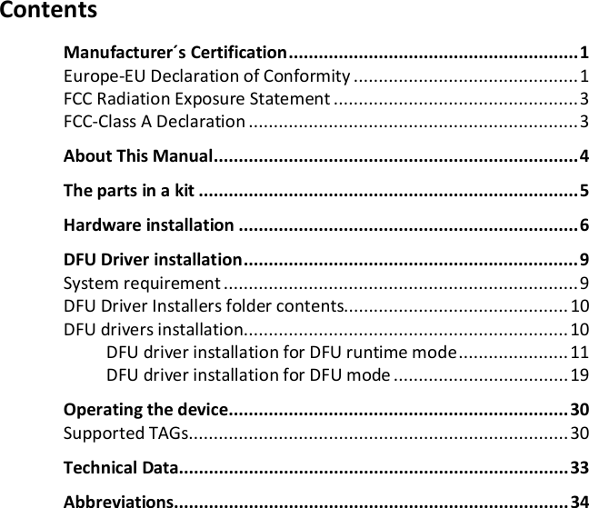   Contents Manufacturer&acute;s  Certification .......................................................... 1 Europe-EU Declaration of Conformity ............................................. 1 FCC Radiation Exposure Statement ................................................. 3 FCC-Class A Declaration .................................................................. 3 About This Manual ......................................................................... 4 The parts in a kit ............................................................................ 5 Hardware installation .................................................................... 6 DFU Driver  installation ................................................................... 9 System requirement ....................................................................... 9 DFU Driver Installers folder contents............................................. 10 DFU drivers installation ................................................................. 10 DFU driver installation for DFU runtime mode ...................... 11 DFU driver installation for DFU mode ................................... 19 Operating the device .................................................................... 30 Supported TAGs ............................................................................ 30 Technical Data.............................................................................. 33 Abbreviations............................................................................... 34    