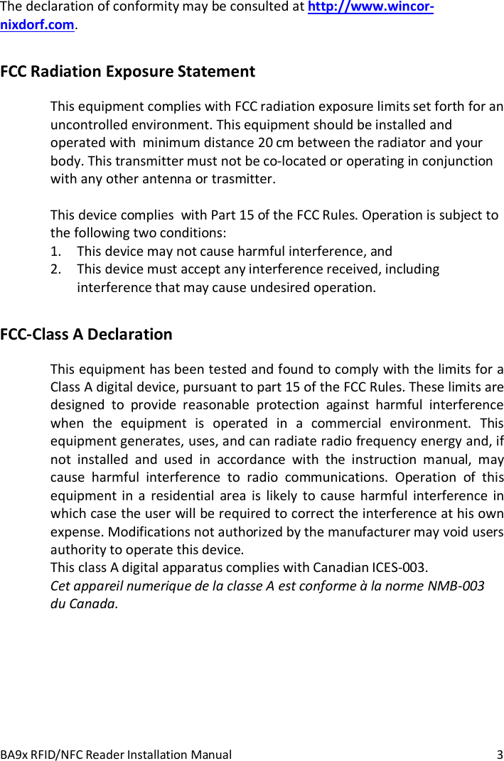 BA9x RFID/NFC Reader Installation Manual  3 The declaration of conformity may be consulted at http://www.wincor-nixdorf.com. FCC Radiation Exposure Statement This equipment complies with FCC radiation exposure limits set forth for an uncontrolled environment. This equipment should be installed and operated with  minimum distance 20 cm between the radiator and your body. This transmitter must not be co-located or operating in conjunction with any other antenna or trasmitter.  This device complies  with Part 15 of the FCC Rules. Operation is subject to the following two conditions: 1. This device may not cause harmful interference, and  2. This device must accept any interference received, including interference that may cause undesired operation. FCC-Class A Declaration This equipment has been tested and found to comply with the limits for a Class A digital device, pursuant to part 15 of the FCC Rules. These limits are designed to provide reasonable protection against harmful interference when the equipment is operated in a commercial environment. This equipment generates, uses, and can radiate radio frequency energy and, if not installed and used in accordance with the instruction manual, may cause harmful interference to radio communications. Operation of this equipment in a residential area is likely to cause harmful interference in which case the user will be required to correct the interference at his own expense. Modifications not authorized by the manufacturer may void users authority to operate this device. This class A digital apparatus complies with Canadian ICES-003. Cet appareil numerique de la classe A est conforme &agrave; la norme NMB-003 du Canada. 
