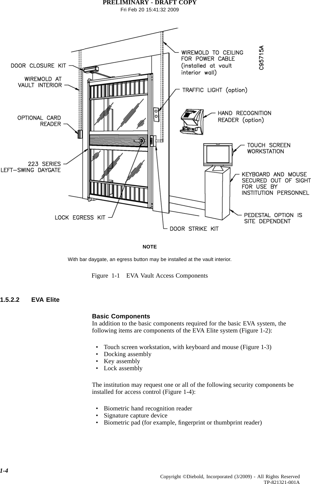 PRELIMINARY - DRAFT COPYFri Feb 20 15:41:32 2009NOTEWith bar daygate, an egress button may be installed at the vault interior.Figure 1-1 EVA Vault Access Components1.5.2.2 EVA EliteBasic ComponentsIn addition to the basic components required for the basic EVA system, thefollowing items are components of the EVA Elite system (Figure 1-2):• Touch screen workstation, with keyboard and mouse (Figure 1-3)• Docking assembly• Key assembly• Lock assemblyThe institution may request one or all of the following security components beinstalled for access control (Figure 1-4):• Biometric hand recognition reader• Signature capture device• Biometric pad (for example, ﬁngerprint or thumbprint reader)1-4 Copyright ©Diebold, Incorporated (3/2009) - All Rights ReservedTP-821321-001A