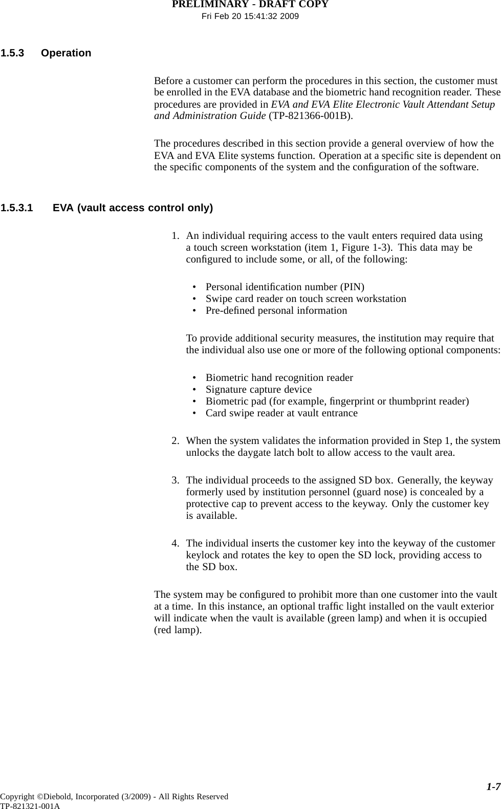 PRELIMINARY - DRAFT COPYFri Feb 20 15:41:32 20091.5.3 OperationBefore a customer can perform the procedures in this section, the customer mustbe enrolled in the EVA database and the biometric hand recognition reader. Theseprocedures are provided in EVA and EVA Elite Electronic Vault Attendant Setupand Administration Guide (TP-821366-001B).The procedures described in this section provide a general overview of how theEVA and EVA Elite systems function. Operation at a speciﬁc site is dependent onthe speciﬁc components of the system and the conﬁguration of the software.1.5.3.1 EVA (vault access control only)1. An individual requiring access to the vault enters required data usinga touch screen workstation (item 1, Figure 1-3). This data may beconﬁgured to include some, or all, of the following:• Personal identiﬁcation number (PIN)• Swipe card reader on touch screen workstation•Pre-deﬁned personal informationTo provide additional security measures, the institution may require thatthe individual also use one or more of the following optional components:• Biometric hand recognition reader• Signature capture device• Biometric pad (for example, ﬁngerprint or thumbprint reader)• Card swipe reader at vault entrance2. When the system validates the information provided in Step 1, the systemunlocks the daygate latch bolt to allow access to the vault area.3. The individual proceeds to the assigned SD box. Generally, the keywayformerly used by institution personnel (guard nose) is concealed by aprotective cap to prevent access to the keyway. Only the customer keyis available.4. The individual inserts the customer key into the keyway of the customerkeylock and rotates the key to open the SD lock, providing access tothe SD box.The system may be conﬁgured to prohibit more than one customer into the vaultat a time. In this instance, an optional trafﬁc light installed on the vault exteriorwill indicate when the vault is available (green lamp) and when it is occupied(red lamp).1-7Copyright ©Diebold, Incorporated (3/2009) - All Rights ReservedTP-821321-001A