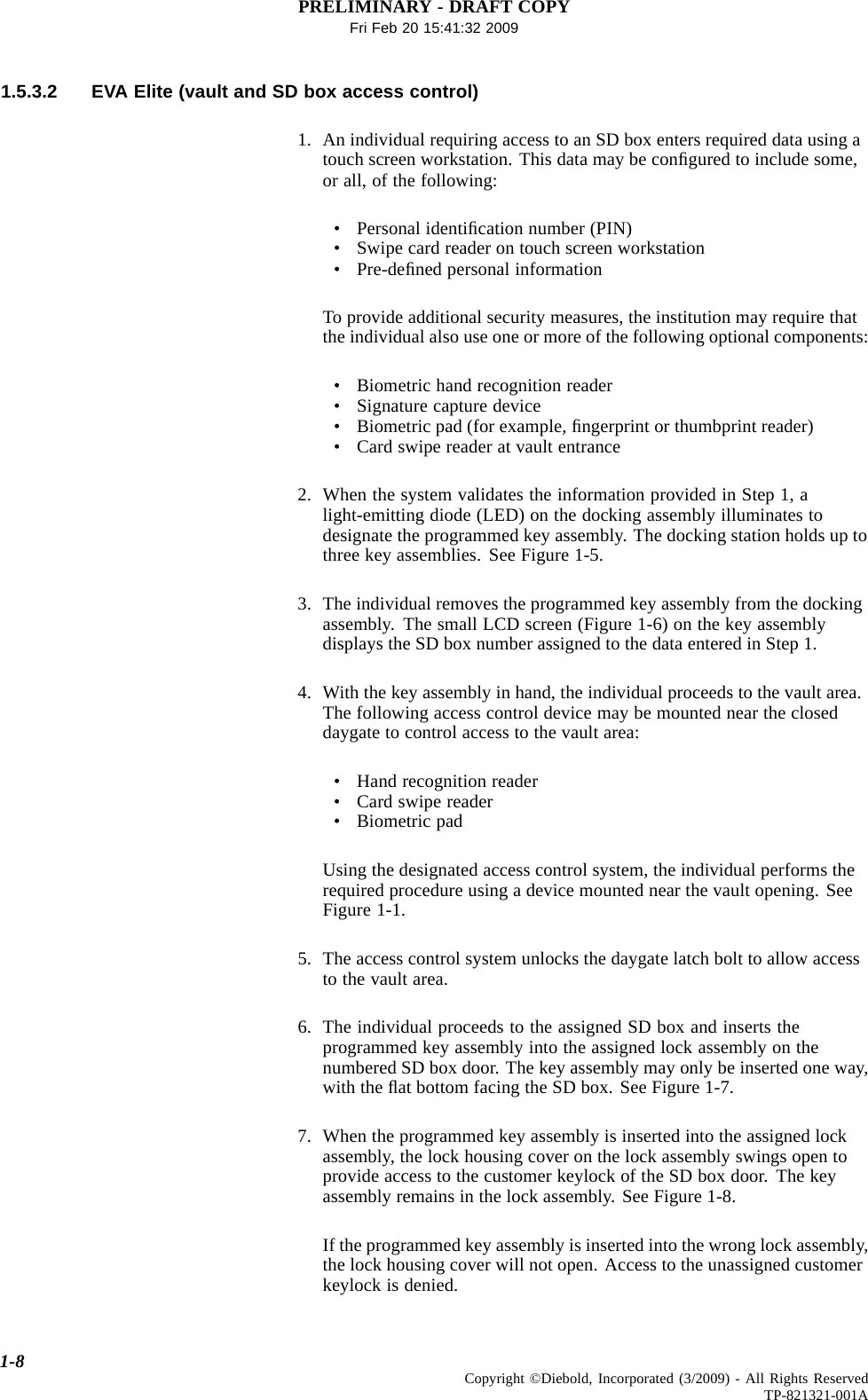 PRELIMINARY - DRAFT COPYFri Feb 20 15:41:32 20091.5.3.2 EVA Elite (vault and SD box access control)1. An individual requiring access to an SD box enters required data using atouch screen workstation. This data may be conﬁguredtoincludesome,or all, of the following:• Personal identiﬁcation number (PIN)• Swipe card reader on touch screen workstation•Pre-deﬁned personal informationTo provide additional security measures, the institution may require thatthe individual also use one or more of the following optional components:• Biometric hand recognition reader• Signature capture device• Biometric pad (for example, ﬁngerprint or thumbprint reader)• Card swipe reader at vault entrance2. When the system validates the information provided in Step 1, alight-emitting diode (LED) on the docking assembly illuminates todesignate the programmed key assembly. The docking station holds up tothree key assemblies. See Figure 1-5.3. The individual removes the programmed key assembly from the dockingassembly. The small LCD screen (Figure 1-6) on the key assemblydisplays the SD box number assigned to the data entered in Step 1.4. With the key assembly in hand, the individual proceeds to the vault area.The following access control device may be mounted near the closeddaygate to control access to the vault area:• Hand recognition reader• Card swipe reader• Biometric padUsing the designated access control system, the individual performs therequired procedure using a device mounted near the vault opening. SeeFigure 1-1.5. The access control system unlocks the daygate latch bolt to allow accessto the vault area.6. The individual proceeds to the assigned SD box and inserts theprogrammed key assembly into the assigned lock assembly on thenumbered SD box door. The key assembly may only be inserted one way,with the ﬂat bottom facing the SD box. See Figure 1-7.7. When the programmed key assembly is inserted into the assigned lockassembly, the lock housing cover on the lock assembly swings open toprovide access to the customer keylock of the SD box door. The keyassembly remains in the lock assembly. See Figure 1-8.If the programmed key assembly is inserted into the wrong lock assembly,the lock housing cover will not open. Access to the unassigned customerkeylock is denied.1-8 Copyright ©Diebold, Incorporated (3/2009) - All Rights ReservedTP-821321-001A