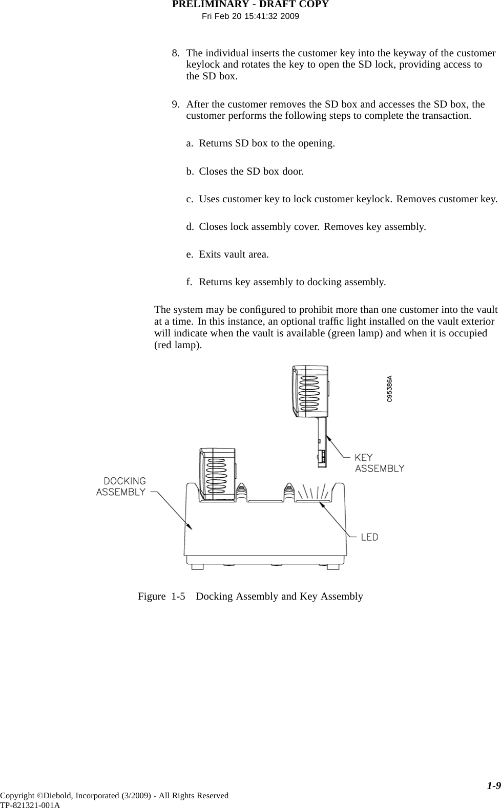 PRELIMINARY - DRAFT COPYFri Feb 20 15:41:32 20098. The individual inserts the customer key into the keyway of the customerkeylock and rotates the key to open the SD lock, providing access tothe SD box.9. After the customer removes the SD box and accesses the SD box, thecustomer performs the following steps to complete the transaction.a. Returns SD box to the opening.b. Closes the SD box door.c. Uses customer key to lock customer keylock. Removes customer key.d. Closes lock assembly cover. Removes key assembly.e. Exits vault area.f. Returns key assembly to docking assembly.The system may be conﬁgured to prohibit more than one customer into the vaultat a time. In this instance, an optional trafﬁc light installed on the vault exteriorwill indicate when the vault is available (green lamp) and when it is occupied(red lamp).Figure 1-5 Docking Assembly and Key Assembly1-9Copyright ©Diebold, Incorporated (3/2009) - All Rights ReservedTP-821321-001A