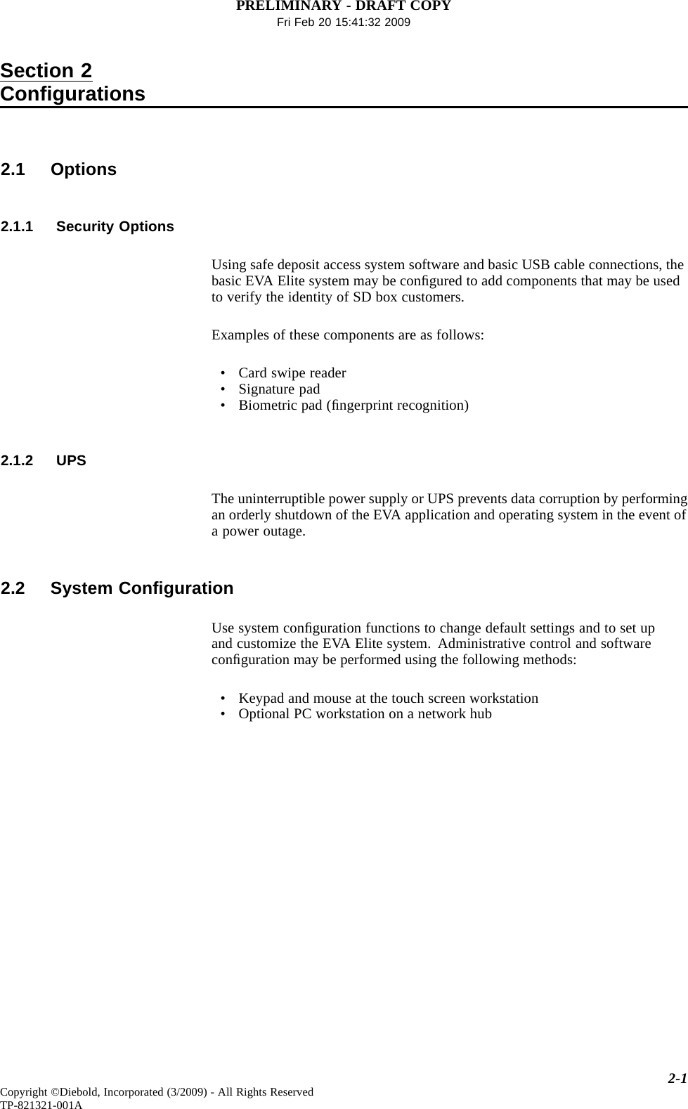 PRELIMINARY - DRAFT COPYFri Feb 20 15:41:32 2009Section 2Conﬁgurations2.1 Options2.1.1 Security OptionsUsing safe deposit access system software and basic USB cable connections, thebasic EVA Elite system may be conﬁgured to add components that may be usedto verify the identity of SD box customers.Examples of these components are as follows:• Card swipe reader• Signature pad• Biometric pad (ﬁngerprint recognition)2.1.2 UPSThe uninterruptible power supply or UPS prevents data corruption by performingan orderly shutdown of the EVA application and operating system in the event ofa power outage.2.2 System ConﬁgurationUse system conﬁguration functions to change default settings and to set upand customize the EVA Elite system. Administrative control and softwareconﬁguration may be performed using the following methods:• Keypad and mouse at the touch screen workstation• Optional PC workstation on a network hub2-1Copyright ©Diebold, Incorporated (3/2009) - All Rights ReservedTP-821321-001A