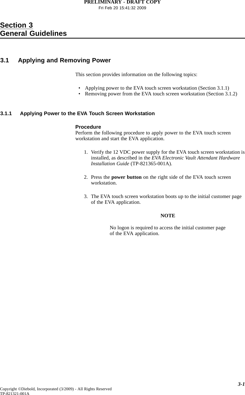 PRELIMINARY - DRAFT COPYFri Feb 20 15:41:32 2009Section 3General Guidelines3.1 Applying and Removing PowerThis section provides information on the following topics:• Applying power to the EVA touch screen workstation (Section 3.1.1)• Removing power from the EVA touch screen workstation (Section 3.1.2)3.1.1 Applying Power to the EVA Touch Screen WorkstationProcedurePerform the following procedure to apply power to the EVA touch screenworkstation and start the EVA application.1. Verify the 12 VDC power supply for the EVA touch screen workstation isinstalled, as described in the EVA Electronic Vault Attendant HardwareInstallation Guide (TP-821365-001A).2. Press the power button on the right side of the EVA touch screenworkstation.3. The EVA touch screen workstation boots up to the initial customer pageof the EVA application.NOTENo logon is required to access the initial customer pageof the EVA application.3-1Copyright ©Diebold, Incorporated (3/2009) - All Rights ReservedTP-821321-001A