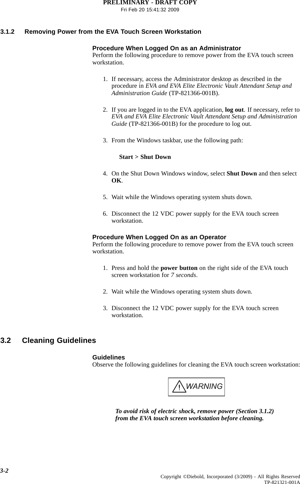 PRELIMINARY - DRAFT COPYFri Feb 20 15:41:32 20093.1.2 Removing Power from the EVA Touch Screen WorkstationProcedure When Logged On as an AdministratorPerform the following procedure to remove power from the EVA touch screenworkstation.1. If necessary, access the Administrator desktop as described in theprocedure in EVA and EVA Elite Electronic Vault Attendant Setup andAdministration Guide (TP-821366-001B).2. If you are logged in to the EVA application, log out. If necessary, refer toEVA and EVA Elite Electronic Vault Attendant Setup and AdministrationGuide (TP-821366-001B) for the procedure to log out.3. From the Windows taskbar, use the following path:Start &gt; Shut Down4. On the Shut Down Windows window, select Shut Down and then selectOK.5. Wait while the Windows operating system shuts down.6. Disconnect the 12 VDC power supply for the EVA touch screenworkstation.Procedure When Logged On as an OperatorPerform the following procedure to remove power from the EVA touch screenworkstation.1. Press and hold the power button on the right side of the EVA touchscreen workstation for 7 seconds.2. Wait while the Windows operating system shuts down.3. Disconnect the 12 VDC power supply for the EVA touch screenworkstation.3.2 Cleaning GuidelinesGuidelinesObserve the following guidelines for cleaning the EVA touch screen workstation:WARNINGTo avoid risk of electric shock, remove power (Section 3.1.2)from the EVA touch screen workstation before cleaning.3-2 Copyright ©Diebold, Incorporated (3/2009) - All Rights ReservedTP-821321-001A