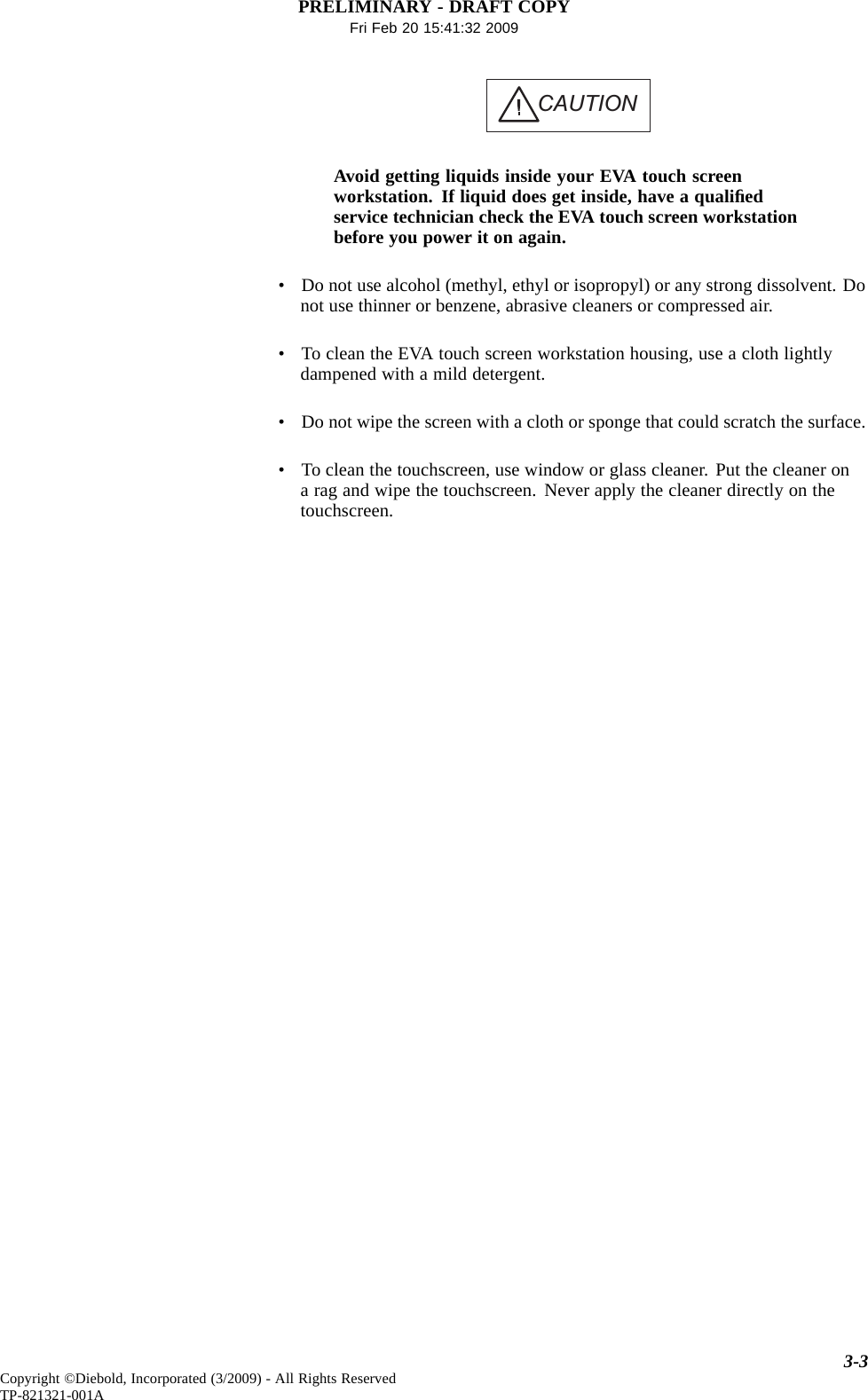 PRELIMINARY - DRAFT COPYFri Feb 20 15:41:32 2009CAUTIONAvoid getting liquids inside your EVA touch screenworkstation. If liquid does get inside, have a qualiﬁedservice technician check the EVA touch screen workstationbefore you power it on again.• Do not use alcohol (methyl, ethyl or isopropyl) or any strong dissolvent. Donot use thinner or benzene, abrasive cleaners or compressed air.• To clean the EVA touch screen workstation housing, use a cloth lightlydampened with a mild detergent.• Do not wipe the screen with a cloth or sponge that could scratch the surface.• To clean the touchscreen, use window or glass cleaner. Put the cleaner ona rag and wipe the touchscreen. Never apply the cleaner directly on thetouchscreen.3-3Copyright ©Diebold, Incorporated (3/2009) - All Rights ReservedTP-821321-001A