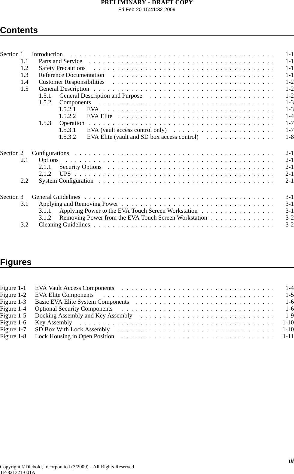 PRELIMINARY - DRAFT COPYFri Feb 20 15:41:32 2009ContentsSection1 Introduction ............................................ 1-11.1 PartsandService ........................................ 1-11.2 Safety Precautions ....................................... 1-11.3 ReferenceDocumentation ................................... 1-11.4 CustomerResponsibilities ................................... 1-21.5 GeneralDescription ....................................... 1-21.5.1 GeneralDescriptionandPurpose ........................... 1-21.5.2 Components ...................................... 1-31.5.2.1 EVA ..................................... 1-31.5.2.2 EVAElite .................................. 1-41.5.3 Operation ........................................ 1-71.5.3.1 EVA (vault access control only) ...................... 1-71.5.3.2 EVA Elite (vault and SD box access control) ............... 1-8Section 2 Conﬁgurations ........................................... 2-12.1 Options ............................................. 2-12.1.1 SecurityOptions .................................... 2-12.1.2 UPS ........................................... 2-12.2 System Conﬁguration ...................................... 2-1Section3 GeneralGuidelines ......................................... 3-13.1 ApplyingandRemovingPower................................. 3-13.1.1 ApplyingPowertotheEVATouchScreenWorkstation ................ 3-13.1.2 RemovingPowerfromtheEVATouchScreenWorkstation.............. 3-23.2 CleaningGuidelines....................................... 3-2FiguresFigure 1-1 EVA Vault Access Components ................................. 1-4Figure1-2 EVAEliteComponents ..................................... 1-5Figure1-3 BasicEVAEliteSystemComponents .............................. 1-6Figure1-4 OptionalSecurityComponents ................................. 1-6Figure1-5 DockingAssemblyandKeyAssembly ............................. 1-9Figure1-6 KeyAssembly .......................................... 1-10Figure1-7 SDBoxWithLockAssembly .................................. 1-10Figure1-8 LockHousinginOpenPosition ................................. 1-11iiiCopyright ©Diebold, Incorporated (3/2009) - All Rights ReservedTP-821321-001A