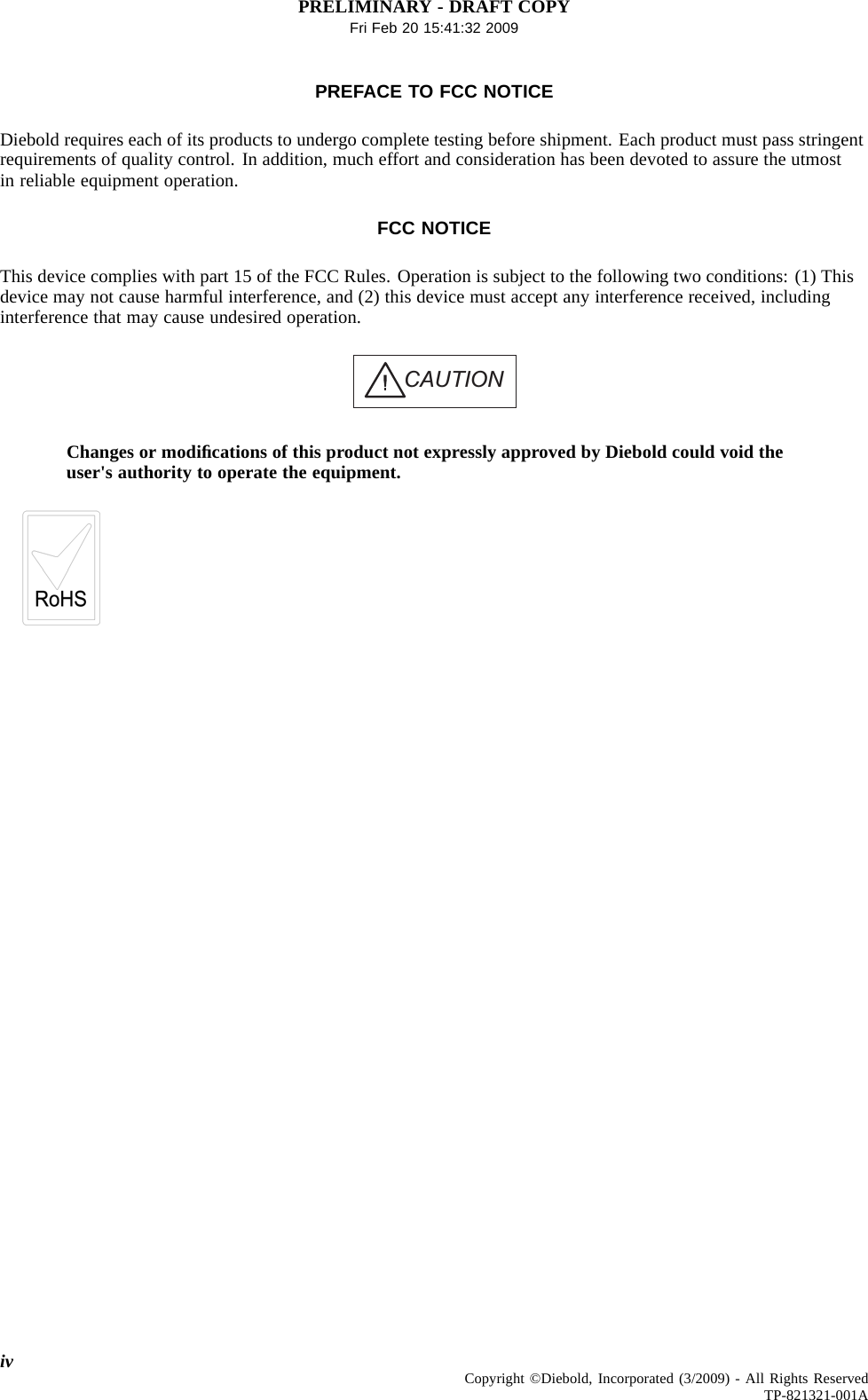 PRELIMINARY - DRAFT COPYFri Feb 20 15:41:32 2009PREFACE TO FCC NOTICEDiebold requires each of its products to undergo complete testing before shipment. Each product must pass stringentrequirements of quality control. In addition, much effort and consideration has been devoted to assure the utmostin reliable equipment operation.FCC NOTICEThis device complies with part 15 of the FCC Rules. Operation is subject to the following two conditions: (1) Thisdevice may not cause harmful interference, and (2) this device must accept any interference received, includinginterference that may cause undesired operation.CAUTIONChanges or modiﬁcations of this product not expressly approved by Diebold could void theuser&apos;s authority to operate the equipment.iv Copyright ©Diebold, Incorporated (3/2009) - All Rights ReservedTP-821321-001A