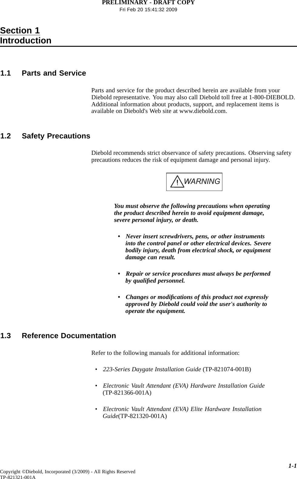 PRELIMINARY - DRAFT COPYFri Feb 20 15:41:32 2009Section 1Introduction1.1 Parts and ServiceParts and service for the product described herein are available from yourDiebold representative. You may also call Diebold toll free at 1-800-DIEBOLD.Additional information about products, support, and replacement items isavailable on Diebold&apos;s Web site at www.diebold.com.1.2 Safety PrecautionsDiebold recommends strict observance of safety precautions. Observing safetyprecautions reduces the risk of equipment damage and personal injury.WARNINGYou must observe the following precautions when operatingthe product described herein to avoid equipment damage,severe personal injury, or death.• Never insert screwdrivers, pens, or other instrumentsinto the control panel or other electrical devices. Severebodily injury, death from electrical shock, or equipmentdamage can result.•Repairorservice procedures must always be performedby qualiﬁed personnel.• Changes or modiﬁcations of this product not expresslyapproved by Diebold could void the user&apos;s authority tooperate the equipment.1.3 Reference DocumentationRefer to the following manuals for additional information:•223-Series Daygate Installation Guide (TP-821074-001B)•Electronic Vault Attendant (EVA) Hardware Installation Guide(TP-821366-001A)•Electronic Vault Attendant (EVA) Elite Hardware InstallationGuide(TP-821320-001A)1-1Copyright ©Diebold, Incorporated (3/2009) - All Rights ReservedTP-821321-001A