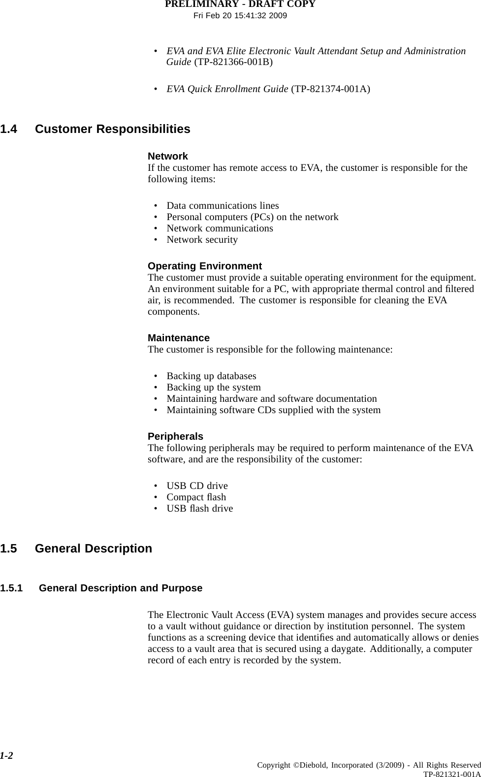 PRELIMINARY - DRAFT COPYFri Feb 20 15:41:32 2009•EVA and EVA Elite Electronic Vault Attendant Setup and AdministrationGuide (TP-821366-001B)•EVA Quick Enrollment Guide (TP-821374-001A)1.4 Customer ResponsibilitiesNetworkIf the customer has remote access to EVA, the customer is responsible for thefollowing items:• Data communications lines• Personal computers (PCs) on the network• Network communications• Network securityOperating EnvironmentThe customer must provide a suitable operating environment for the equipment.An environment suitable for a PC, with appropriate thermal control and ﬁlteredair, is recommended. The customer is responsible for cleaning the EVAcomponents.MaintenanceThe customer is responsible for the following maintenance:• Backing up databases• Backing up the system• Maintaining hardware and software documentation• Maintaining software CDs supplied with the systemPeripheralsThe following peripherals may be required to perform maintenance of the EVAsoftware, and are the responsibility of the customer:•USBCDdrive• Compact ﬂash•USBﬂash drive1.5 General Description1.5.1 General Description and PurposeThe Electronic Vault Access (EVA) system manages and provides secure accessto a vault without guidance or direction by institution personnel. The systemfunctions as a screening device that identiﬁes and automatically allows or deniesaccess to a vault area that is secured using a daygate. Additionally, a computerrecord of each entry is recorded by the system.1-2 Copyright ©Diebold, Incorporated (3/2009) - All Rights ReservedTP-821321-001A