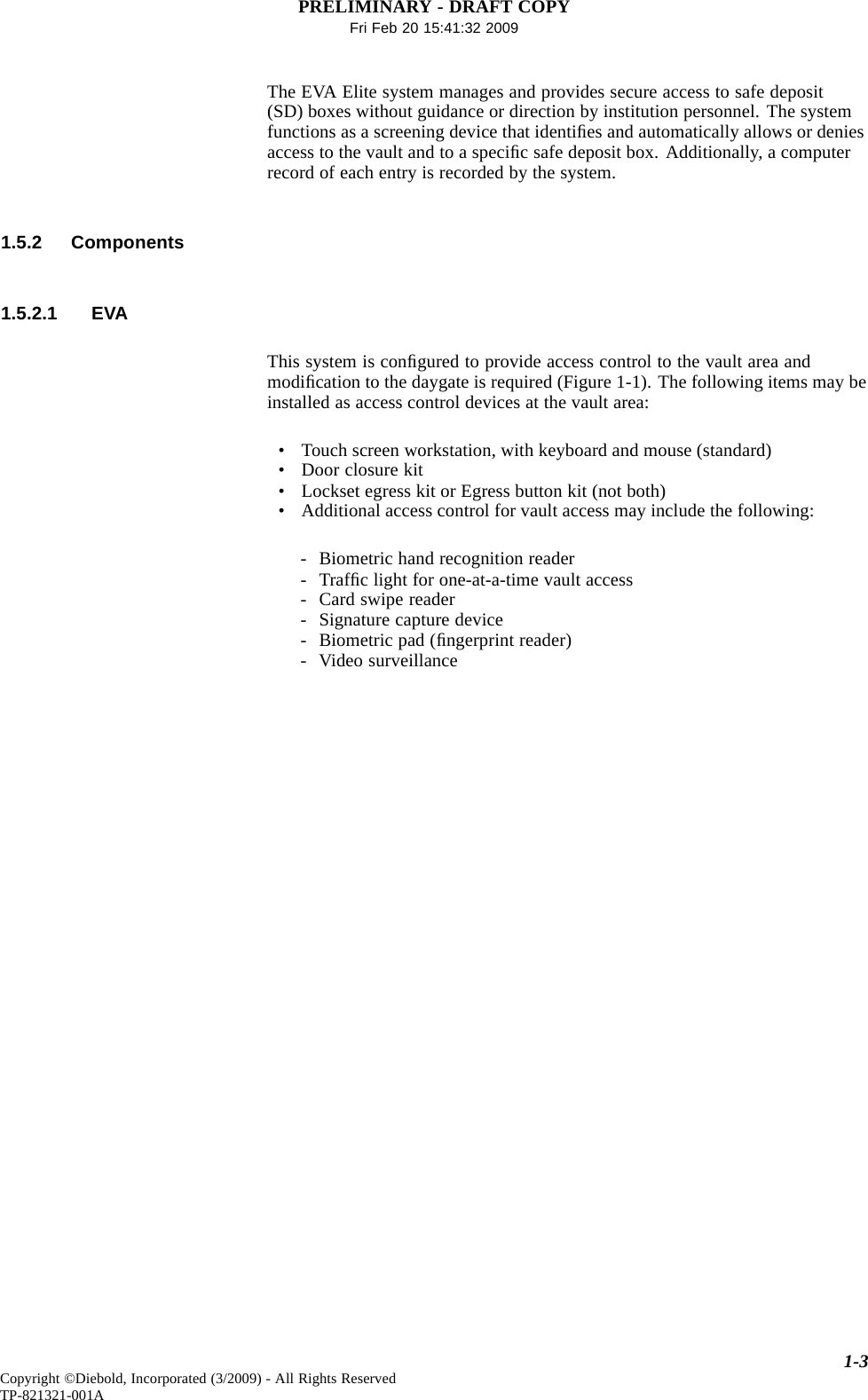 PRELIMINARY - DRAFT COPYFri Feb 20 15:41:32 2009The EVA Elite system manages and provides secure access to safe deposit(SD) boxes without guidance or direction by institution personnel. The systemfunctions as a screening device that identiﬁes and automatically allows or deniesaccess to the vault and to a speciﬁc safe deposit box. Additionally, a computerrecord of each entry is recorded by the system.1.5.2 Components1.5.2.1 EVAThis system is conﬁgured to provide access control to the vault area andmodiﬁcation to the daygate is required (Figure 1-1). The following items may beinstalled as access control devices at the vault area:• Touch screen workstation, with keyboard and mouse (standard)• Door closure kit• Lockset egress kit or Egress button kit (not both)• Additional access control for vault access may include the following:- Biometric hand recognition reader-Trafﬁc light for one-at-a-time vault access- Card swipe reader- Signature capture device- Biometric pad (ﬁngerprint reader)- Video surveillance1-3Copyright ©Diebold, Incorporated (3/2009) - All Rights ReservedTP-821321-001A