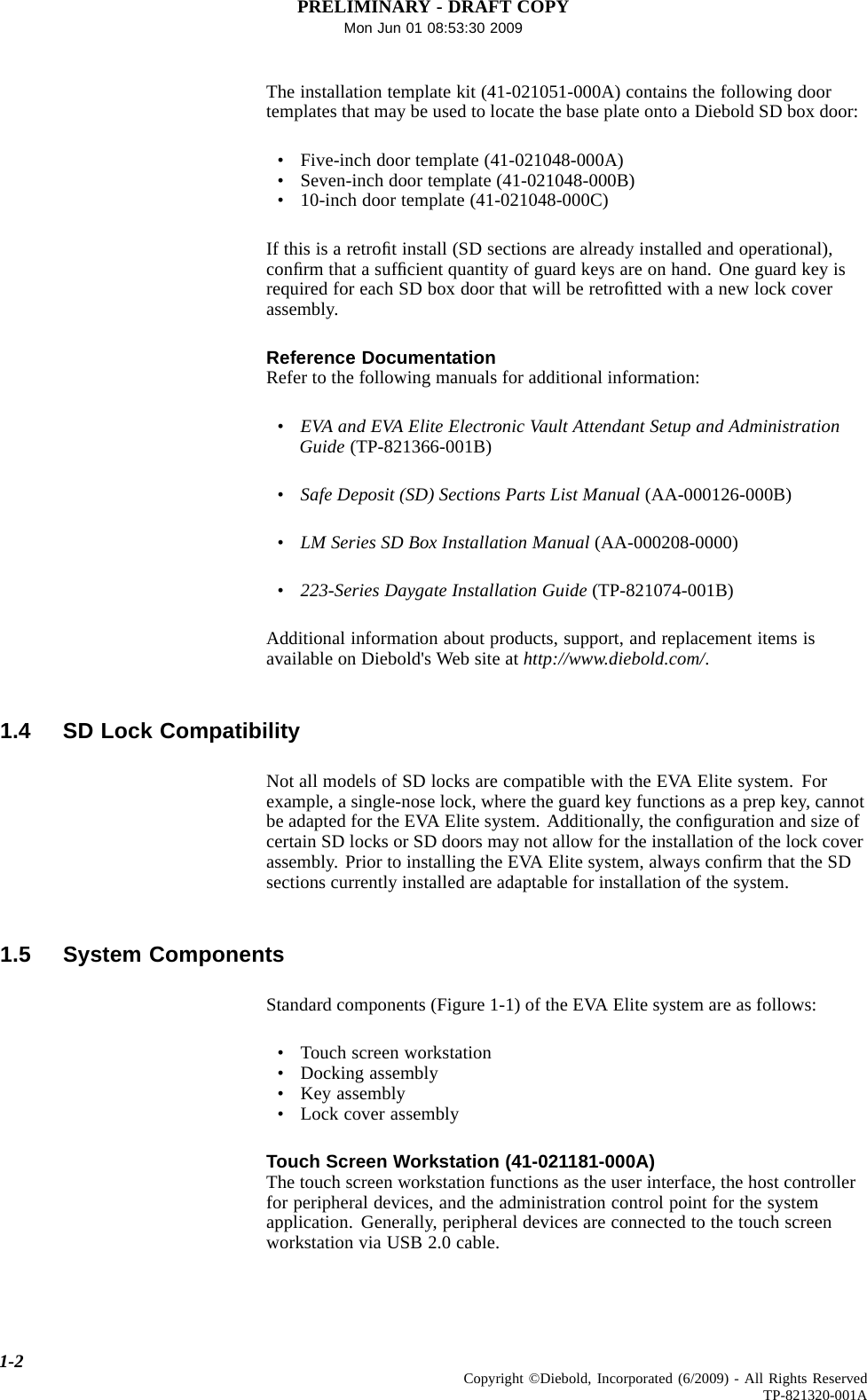 PRELIMINARY - DRAFT COPYMon Jun 01 08:53:30 2009The installation template kit (41-021051-000A) contains the following doortemplates that may be used to locate the base plate onto a Diebold SD box door:• Five-inch door template (41-021048-000A)• Seven-inch door template (41-021048-000B)• 10-inch door template (41-021048-000C)If this is a retroﬁt install (SD sections are already installed and operational),conﬁrm that a sufﬁcient quantity of guard keys are on hand. One guard key isrequired for each SD box door that will be retroﬁtted with a new lock coverassembly.Reference DocumentationRefer to the following manuals for additional information:•EVA and EVA Elite Electronic Vault Attendant Setup and AdministrationGuide (TP-821366-001B)•Safe Deposit (SD) Sections Parts List Manual (AA-000126-000B)•LM Series SD Box Installation Manual (AA-000208-0000)•223-Series Daygate Installation Guide (TP-821074-001B)Additional information about products, support, and replacement items isavailable on Diebold&apos;s Web site at http://www.diebold.com/.1.4 SD Lock CompatibilityNot all models of SD locks are compatible with the EVA Elite system. Forexample, a single-nose lock, where the guard key functions as a prep key, cannotbe adapted for the EVA Elite system. Additionally, the conﬁguration and size ofcertain SD locks or SD doors may not allow for the installation of the lock coverassembly. Prior to installing the EVA Elite system, always conﬁrm that the SDsections currently installed are adaptable for installation of the system.1.5 System ComponentsStandard components (Figure 1-1) of the EVA Elite system are as follows:• Touch screen workstation• Docking assembly• Key assembly• Lock cover assemblyTouch Screen Workstation (41-021181-000A)The touch screen workstation functions as the user interface, the host controllerfor peripheral devices, and the administration control point for the systemapplication. Generally, peripheral devices are connected to the touch screenworkstation via USB 2.0 cable.1-2 Copyright ©Diebold, Incorporated (6/2009) - All Rights ReservedTP-821320-001A