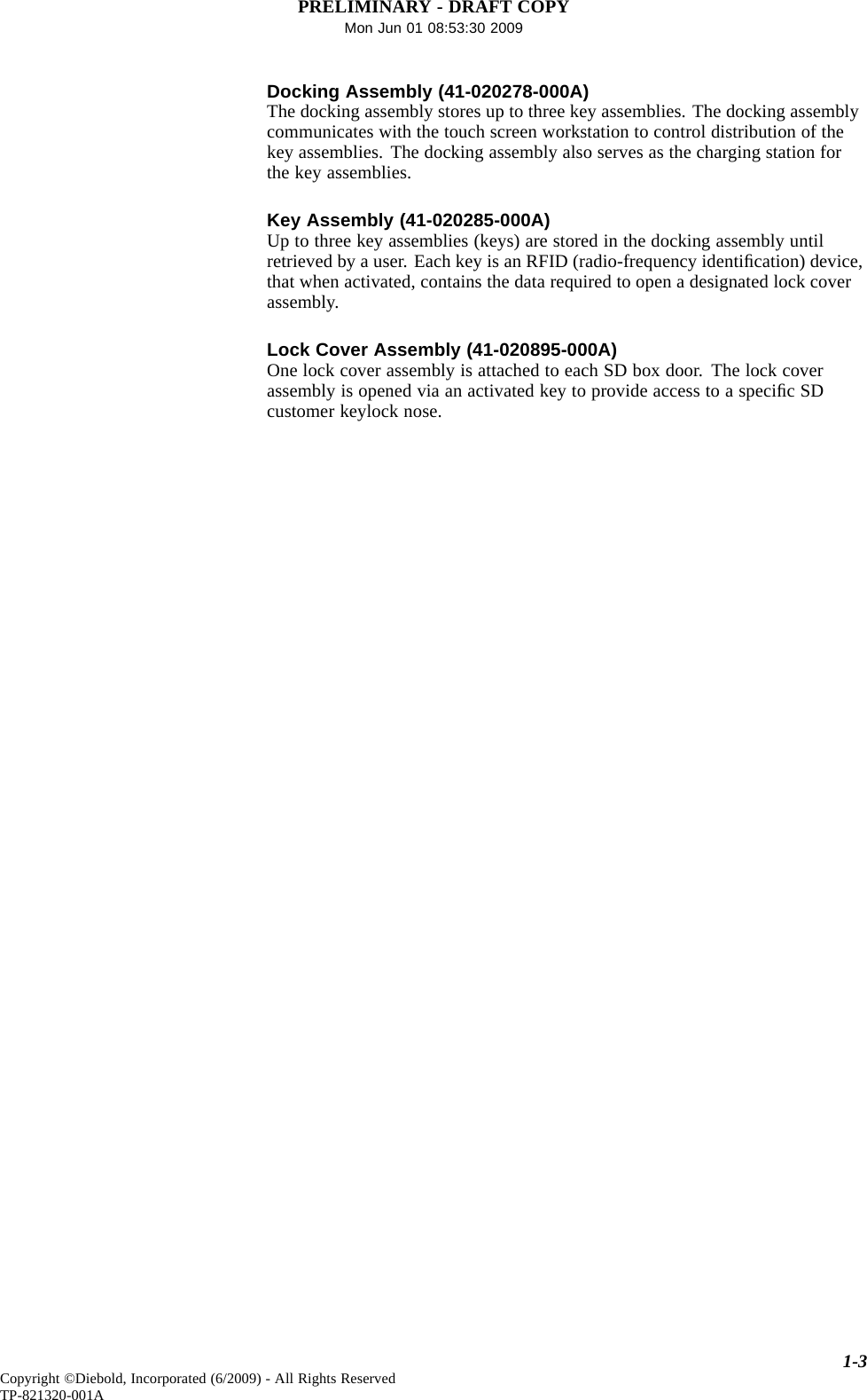 PRELIMINARY - DRAFT COPYMon Jun 01 08:53:30 2009Docking Assembly (41-020278-000A)The docking assembly stores up to three key assemblies. The docking assemblycommunicates with the touch screen workstation to control distribution of thekey assemblies. The docking assembly also serves as the charging station forthe key assemblies.Key Assembly (41-020285-000A)Up to three key assemblies (keys) are stored in the docking assembly untilretrieved by a user. Each key is an RFID (radio-frequency identiﬁcation) device,that when activated, contains the data requiredtoopenadesignatedlockcoverassembly.Lock Cover Assembly (41-020895-000A)One lock cover assembly is attached to each SD box door. The lock coverassembly is opened via an activated key to provide access to a speciﬁcSDcustomer keylock nose.1-3Copyright ©Diebold, Incorporated (6/2009) - All Rights ReservedTP-821320-001A