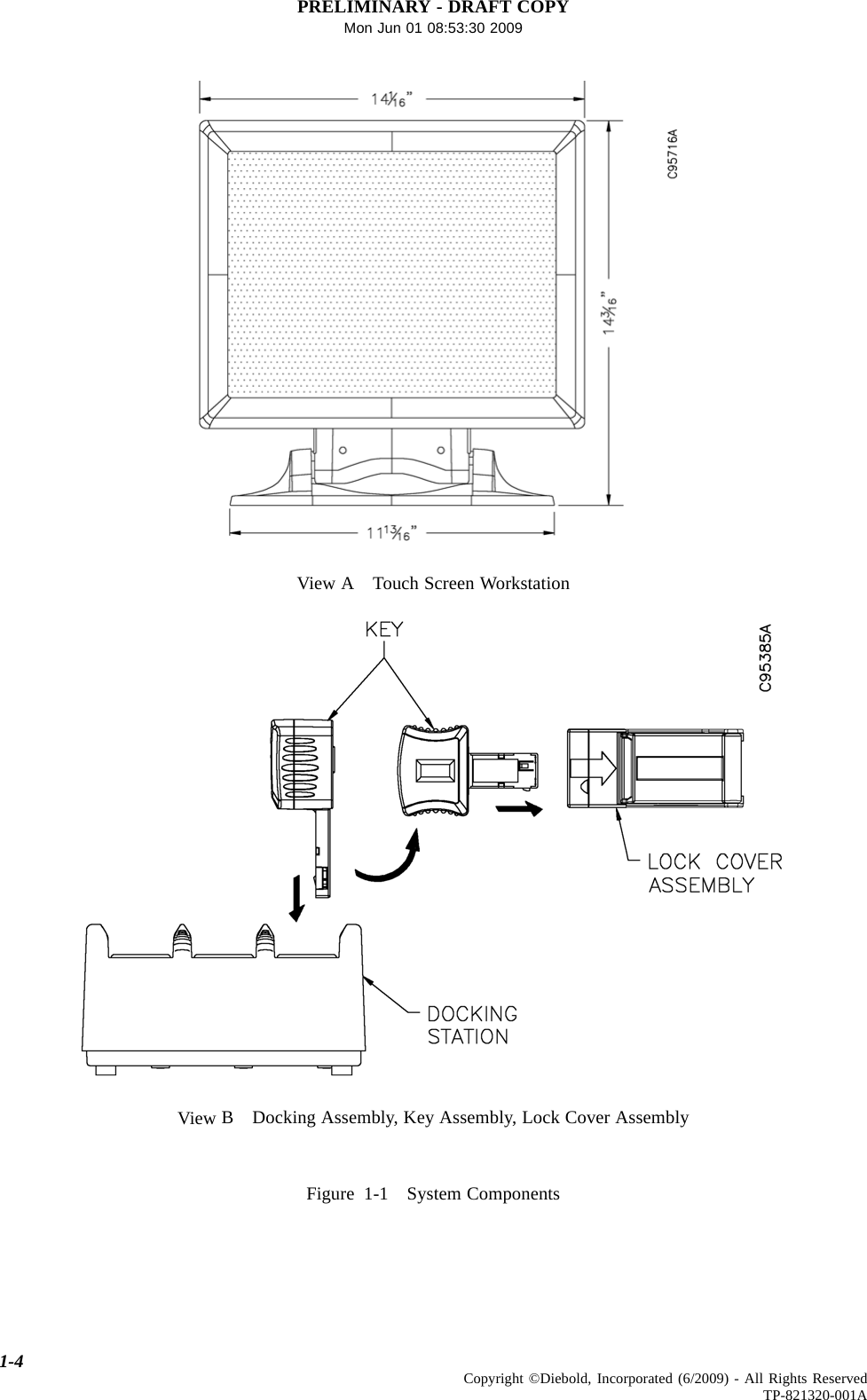 PRELIMINARY - DRAFT COPYMon Jun 01 08:53:30 2009View A Touch Screen WorkstationView B Docking Assembly, Key Assembly, Lock Cover AssemblyFigure 1-1 System Components1-4 Copyright ©Diebold, Incorporated (6/2009) - All Rights ReservedTP-821320-001A