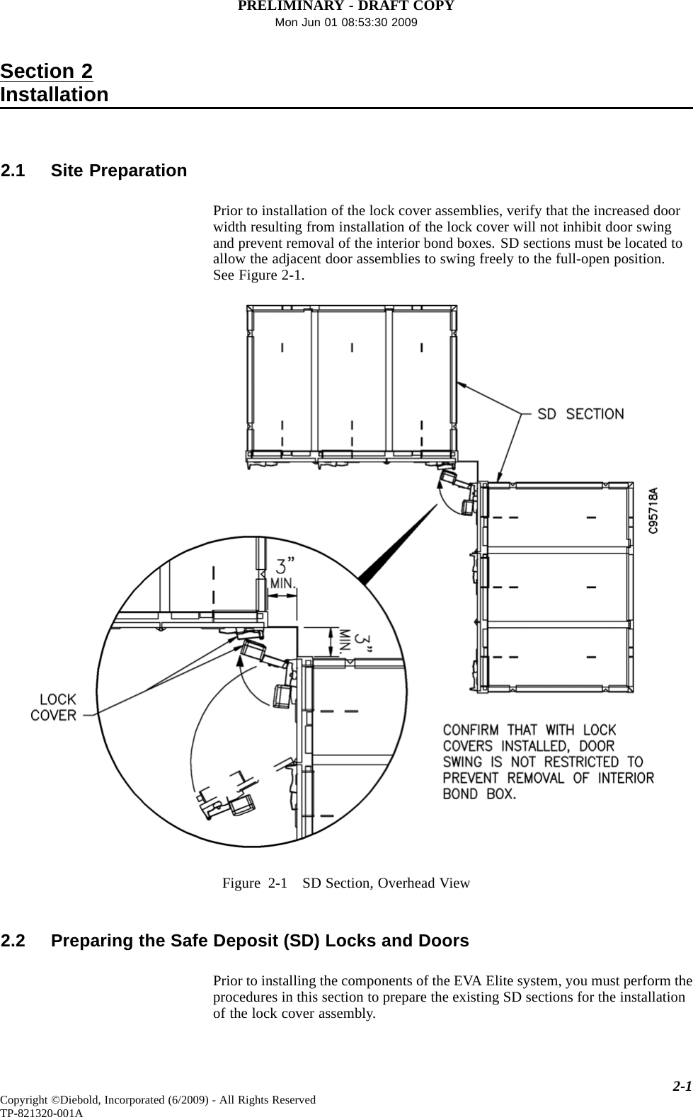 PRELIMINARY - DRAFT COPYMon Jun 01 08:53:30 2009Section 2Installation2.1 Site PreparationPrior to installation of the lock cover assemblies, verify that the increased doorwidth resulting from installation of the lock cover will not inhibit door swingand prevent removal of the interior bond boxes. SD sections must be located toallow the adjacent door assemblies to swing freely to the full-open position.SeeFigure2-1.Figure 2-1 SD Section, Overhead View2.2 Preparing the Safe Deposit (SD) Locks and DoorsPrior to installing the components of the EVA Elite system, you must perform theprocedures in this section to prepare the existing SD sections for the installationof the lock cover assembly.2-1Copyright ©Diebold, Incorporated (6/2009) - All Rights ReservedTP-821320-001A