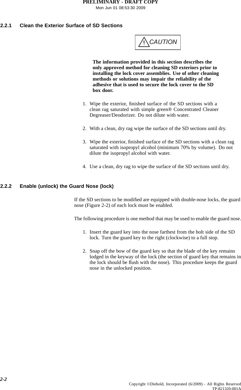 PRELIMINARY - DRAFT COPYMon Jun 01 08:53:30 20092.2.1 Clean the Exterior Surface of SD SectionsCAUTIONThe information provided in this section describes theonly approved method for cleaning SD exteriors prior toinstalling the lock cover assemblies. Use of other cleaningmethods or solutions may impair the reliability of theadhesive that is used to secure the lock cover to the SDbox door.1. Wipe the exterior, ﬁnished surface of the SD sections with aclean rag saturated with simple green® Concentrated CleanerDegreaser/Deodorizer. Do not dilute with water.2. With a clean, dry rag wipe the surface of the SD sections until dry.3. Wipe the exterior, ﬁnished surface of the SD sections with a clean ragsaturated with isopropyl alcohol (minimum 70% by volume). Do notdilute the isopropyl alcohol with water.4. Use a clean, dry rag to wipe the surface of the SD sections until dry.2.2.2 Enable (unlock) the Guard Nose (lock)If the SD sections to be modiﬁed are equipped with double-nose locks, the guardnose (Figure 2-2) of each lock must be enabled.The following procedure is one method that may be used to enable the guard nose.1. Insert the guard key into the nose farthest from the bolt side of the SDlock. Turn the guard key to the right (clockwise) to a full stop.2. Snap off the bow of the guard key so that the blade of the key remainslodged in the keyway of the lock (the section of guard key that remains inthe lock should be ﬂush with the nose). This procedure keeps the guardnose in the unlocked position.2-2 Copyright ©Diebold, Incorporated (6/2009) - All Rights ReservedTP-821320-001A