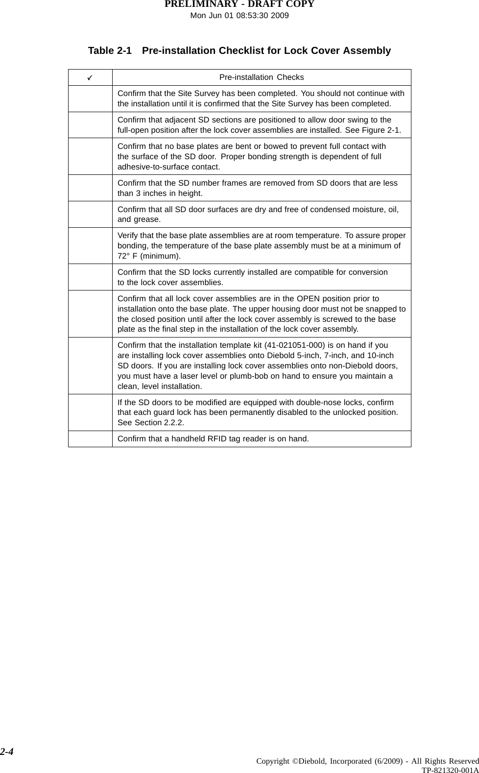 PRELIMINARY - DRAFT COPYMon Jun 01 08:53:30 2009Table 2-1 Pre-installation Checklist for Lock Cover AssemblyPre-installation ChecksConﬁrm that the Site Survey has been completed. You should not continue withthe installation until it is conﬁrmed that the Site Survey has been completed.Conﬁrm that adjacent SD sections are positioned to allow door swing to thefull-open position after the lock cover assemblies are installed. See Figure 2-1.Conﬁrm that no base plates are bent or bowed to prevent full contact withthe surface of the SD door. Proper bonding strength is dependent of fulladhesive-to-surface contact.Conﬁrm that the SD number frames are removed from SD doors that are lessthan 3 inches in height.Conﬁrm that all SD door surfaces are dry and free of condensed moisture, oil,and grease.Verify that the base plate assemblies are at room temperature. To assure properbonding, the temperature of the base plate assembly must be at a minimum of72° F (minimum).Conﬁrm that the SD locks currently installed are compatible for conversionto the lock cover assemblies.Conﬁrm that all lock cover assemblies are in the OPEN position prior toinstallation onto the base plate. The upper housing door must not be snapped tothe closed position until after the lock cover assembly is screwed to the baseplate as the ﬁnal step in the installation of the lock cover assembly.Conﬁrm that the installation template kit (41-021051-000) is on hand if youare installing lock cover assemblies onto Diebold 5-inch, 7-inch, and 10-inchSD doors. If you are installing lock cover assemblies onto non-Diebold doors,you must have a laser level or plumb-bob on hand to ensure you maintain aclean, level installation.If the SD doors to be modiﬁed are equipped with double-nose locks, conﬁrmthat each guard lock has been permanently disabled to the unlocked position.See Section 2.2.2.Conﬁrm that a handheld RFID tag reader is on hand.2-4 Copyright ©Diebold, Incorporated (6/2009) - All Rights ReservedTP-821320-001A