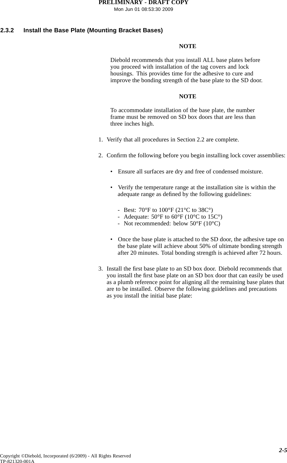 PRELIMINARY - DRAFT COPYMon Jun 01 08:53:30 20092.3.2 Install the Base Plate (Mounting Bracket Bases)NOTEDiebold recommends that you install ALL base plates beforeyou proceed with installation of the tag covers and lockhousings. This provides time for the adhesive to cure andimprove the bonding strength of the base plate to the SD door.NOTETo accommodate installation of the base plate, the numberframe must be removed on SD box doors that are less thanthree inches high.1. Verify that all procedures in Section 2.2 are complete.2. Conﬁrm the following before you begin installing lock cover assemblies:• Ensure all surfaces are dry and free of condensed moisture.• Verify the temperature range at the installation site is within theadequate range as deﬁned by the following guidelines:- Best: 70°F to 100°F (21°C to 38C°)- Adequate: 50°F to 60°F (10°C to 15C°)- Not recommended: below 50°F (10°C)• Once the base plate is attached to the SD door, the adhesive tape onthe base plate will achieve about 50% of ultimate bonding strengthafter 20 minutes. Total bonding strength is achieved after 72 hours.3. Install the ﬁrst base plate to an SD box door. Diebold recommends thatyou install the ﬁrst base plate on an SD box door that can easily be usedas a plumb reference point for aligning all the remaining base plates thatare to be installed. Observe the following guidelines and precautionsas you install the initial base plate:2-5Copyright ©Diebold, Incorporated (6/2009) - All Rights ReservedTP-821320-001A