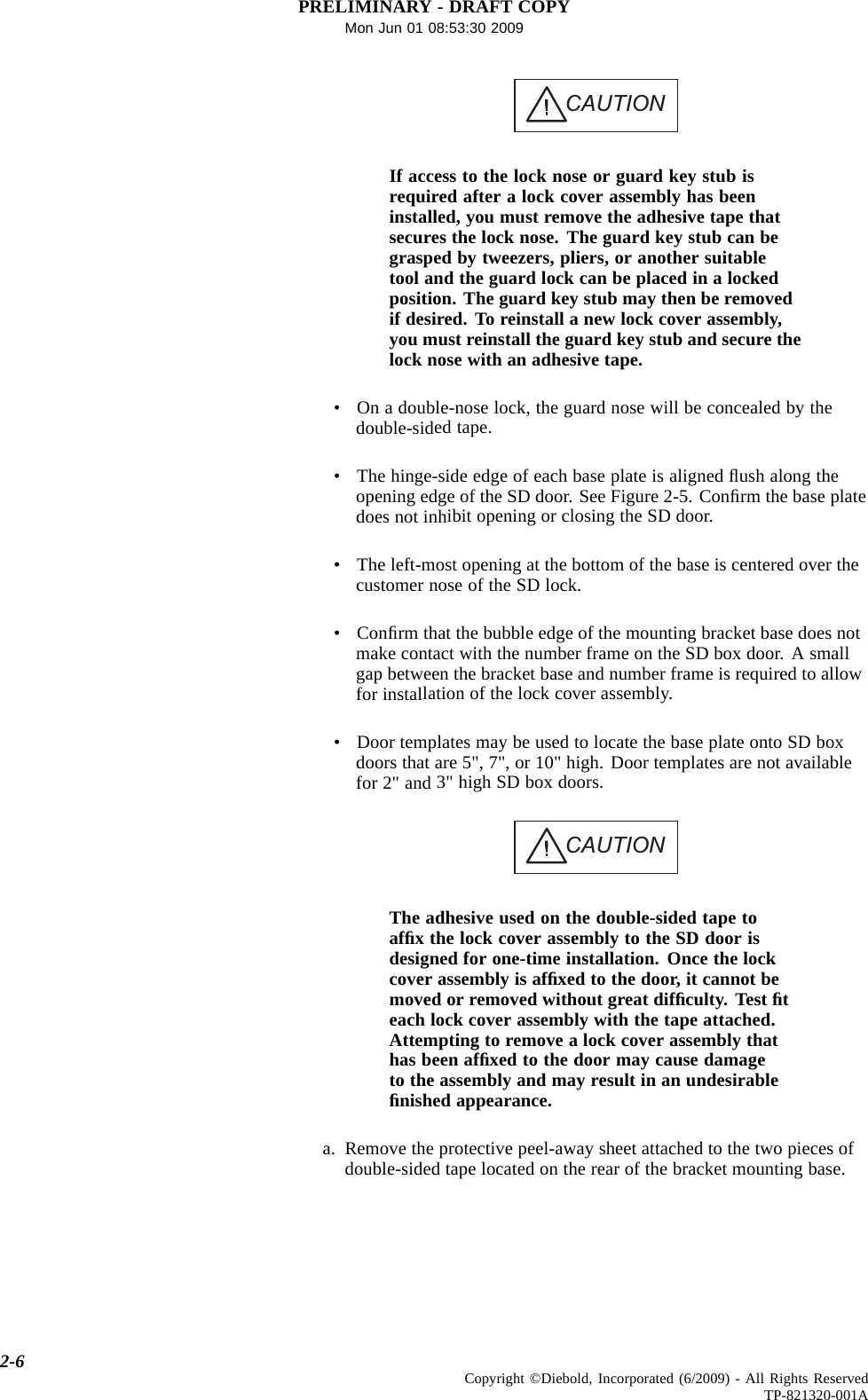 PRELIMINARY - DRAFT COPYMon Jun 01 08:53:30 2009CAUTIONIf access to the lock nose or guard key stub isrequired after a lock cover assembly has beeninstalled, youmustremovetheadhesivetapethatsecures the lock nose. The guard key stub can begrasped by tweezers, pliers, or another suitabletool and the guard lock can be placed in a lockedposition. The guard key stub may then be removedif desired. To reinstall a new lock cover assembly,you must reinstall the guard key stub and secure thelock nose with an adhesive tape.• On a double-nose lock, the guard nose will be concealed by thedouble-sided tape.• The hinge-side edge of each base plate is aligned ﬂush along theopening edge of the SD door. See Figure 2-5. Conﬁrm the base platedoes not inhibit opening or closing the SD door.• The left-most opening at the bottom of the base is centered over thecustomer nose of the SD lock.•Conﬁrm that the bubble edge of the mounting bracket base does notmake contact with the number frame on the SD box door. A smallgap between the bracket base and number frame is required to allowfor installation of the lock cover assembly.• Door templates may be used to locate the base plate onto SD boxdoors that are 5&quot;, 7&quot;, or 10&quot; high. Door templates are not availablefor 2&quot; and 3&quot; high SD box doors.CAUTIONThe adhesive used on the double-sided tape toafﬁxthelockcoverassemblytotheSDdoorisdesigned for one-time installation. Once the lockcover assembly is afﬁxed to the door, it cannot bemoved or removed without great difﬁculty. Test ﬁteach lock cover assembly with the tape attached.Attempting to remove a lock cover assembly thathas been afﬁxed to the door may cause damageto the assembly and may result in an undesirableﬁnished appearance.a. Remove the protective peel-away sheet attached to the two pieces ofdouble-sided tape located on the rear of the bracket mounting base.2-6 Copyright ©Diebold, Incorporated (6/2009) - All Rights ReservedTP-821320-001A