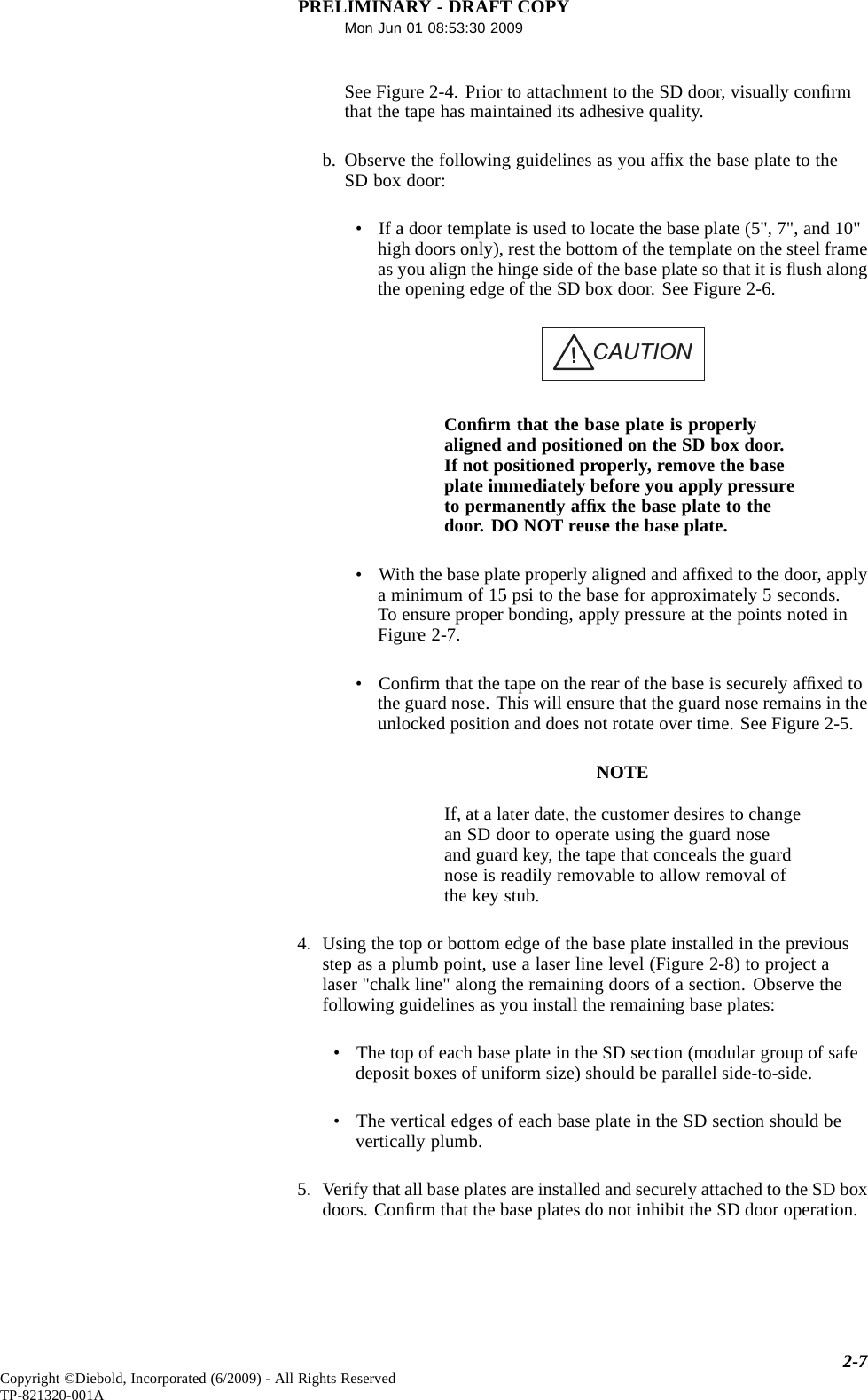 PRELIMINARY - DRAFT COPYMon Jun 01 08:53:30 2009See Figure 2-4. Prior to attachment to the SD door, visually conﬁrmthat the tape has maintained its adhesive quality.b. Observe the following guidelines as you afﬁx the base plate to theSD box door:• If a door template is used to locate the base plate (5&quot;, 7&quot;, and 10&quot;high doors only), rest the bottom of the template on the steel frameas you align the hinge side of the base plate so that it is ﬂush alongthe opening edge of the SD box door. See Figure 2-6.CAUTIONConﬁrm that the base plate is properlyaligned and positioned on the SD box door.If not positioned properly, remove the baseplate immediately before you apply pressureto permanently afﬁx the base plate to thedoor. DO NOT reuse the base plate.• With the base plate properly aligned and afﬁxed to the door, applya minimum of 15 psi to the base for approximately 5 seconds.To ensure proper bonding, apply pressure at the points noted inFigure 2-7.•Conﬁrm that the tape on the rear of the base is securely afﬁxed tothe guard nose. This will ensure that the guard nose remains in theunlocked position and does not rotate over time. See Figure 2-5.NOTEIf, at a later date, the customer desires to changean SD door to operate using the guard noseand guard key, the tape that conceals the guardnose is readily removable to allow removal ofthe key stub.4. Using the top or bottom edge of the base plate installed in the previousstep as a plumb point, use a laser line level (Figure 2-8) to project alaser &quot;chalk line&quot; along the remaining doors of a section. Observe thefollowing guidelines as you install the remaining base plates:• The top of each base plate in the SD section (modular group of safedeposit boxes of uniform size) should be parallel side-to-side.• The vertical edges of each base plate in the SD section should bevertically plumb.5. Verify that all base plates are installed and securely attached to the SD boxdoors. Conﬁrm that the base plates do not inhibit the SD door operation.2-7Copyright ©Diebold, Incorporated (6/2009) - All Rights ReservedTP-821320-001A