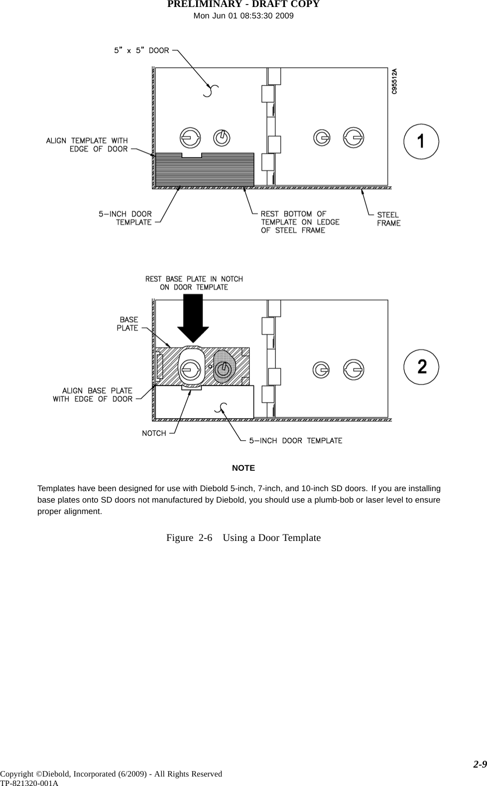 PRELIMINARY - DRAFT COPYMon Jun 01 08:53:30 2009NOTETemplates have been designed for use with Diebold 5-inch, 7-inch, and 10-inch SD doors. If you are installingbase plates onto SD doors not manufactured by Diebold, you should use a plumb-bob or laser level to ensureproper alignment.Figure 2-6 Using a Door Template2-9Copyright ©Diebold, Incorporated (6/2009) - All Rights ReservedTP-821320-001A