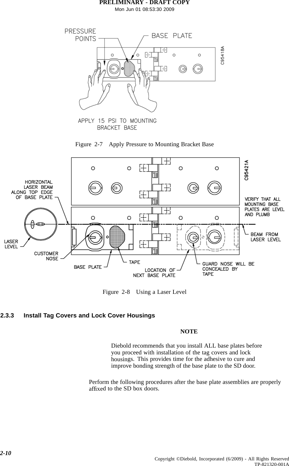 PRELIMINARY - DRAFT COPYMon Jun 01 08:53:30 2009Figure 2-7 Apply Pressure to Mounting Bracket BaseFigure 2-8 Using a Laser Level2.3.3 Install Tag Covers and Lock Cover HousingsNOTEDiebold recommends that you install ALL base plates beforeyou proceed with installation of the tag covers and lockhousings. This provides time for the adhesive to cure andimprove bonding strength of the base plate to the SD door.Perform the following procedures after the base plate assemblies are properlyafﬁxedtotheSDboxdoors.2-10 Copyright ©Diebold, Incorporated (6/2009) - All Rights ReservedTP-821320-001A