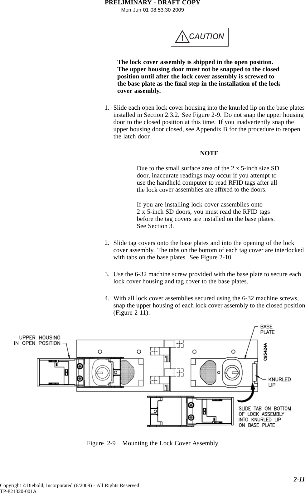 PRELIMINARY - DRAFT COPYMon Jun 01 08:53:30 2009CAUTIONThe lock cover assembly is shippedintheopenposition.The upper housing door must not be snapped to the closedposition until after the lock cover assembly is screwed tothebaseplateastheﬁnal step in the installation of the lockcover assembly.1. Slide each open lock cover housing into the knurled lip on the base platesinstalled in Section 2.3.2. See Figure 2-9. Do not snap the upper housingdoor to the closed position at this time. If you inadvertently snap theupper housing door closed, see Appendix B for the procedure to reopenthe latch door.NOTEDue to the small surface area of the 2 x 5-inch size SDdoor, inaccurate readings may occur if you attempt touse the handheld computer to read RFID tags after allthe lock cover assemblies are afﬁxed to the doors.If you are installing lock cover assemblies onto2 x 5-inch SD doors, you must read the RFID tagsbefore the tag covers are installed on the base plates.See Section 3.2. Slide tag covers onto the base plates and into the opening of the lockcover assembly. The tabs on the bottom of each tag cover are interlockedwith tabs on the base plates. See Figure 2-10.3. Use the 6-32 machine screw provided with the base plate to secure eachlock cover housing and tag cover to the base plates.4. With all lock cover assemblies secured using the 6-32 machine screws,snap the upper housing of each lock cover assembly to the closed position(Figure 2-11).Figure 2-9 Mounting the Lock Cover Assembly2-11Copyright ©Diebold, Incorporated (6/2009) - All Rights ReservedTP-821320-001A