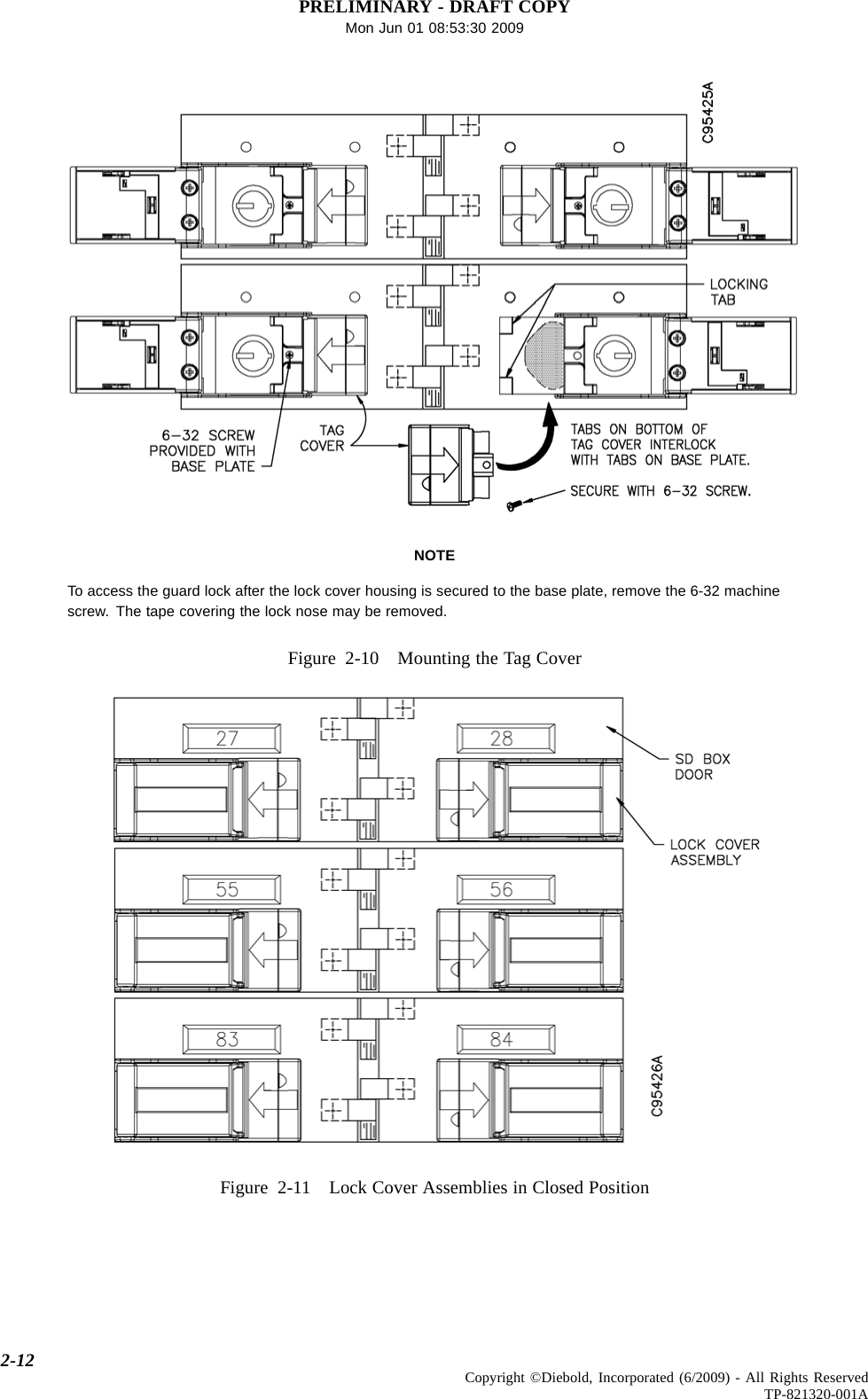 PRELIMINARY - DRAFT COPYMon Jun 01 08:53:30 2009NOTETo access the guard lock after the lock cover housing is secured to the base plate, remove the 6-32 machinescrew. The tape covering the lock nose may be removed.Figure 2-10 Mounting the Tag CoverFigure 2-11 Lock Cover Assemblies in Closed Position2-12 Copyright ©Diebold, Incorporated (6/2009) - All Rights ReservedTP-821320-001A