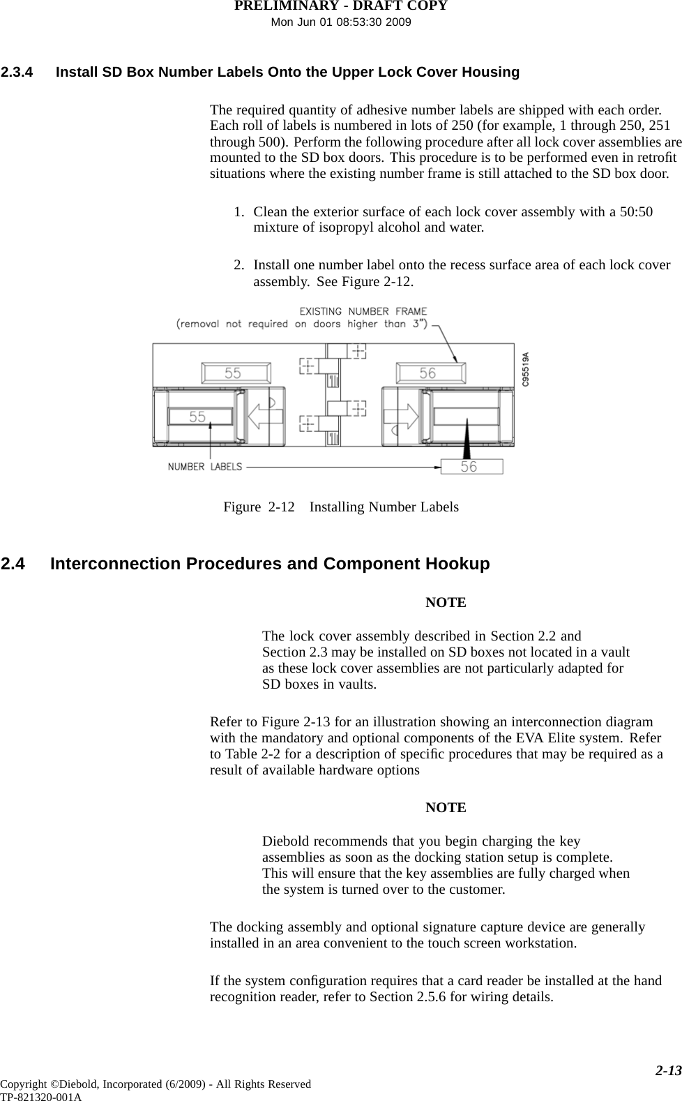 PRELIMINARY - DRAFT COPYMon Jun 01 08:53:30 20092.3.4 Install SD Box Number Labels Onto the Upper Lock Cover HousingThe required quantity of adhesive number labels are shipped with each order.Each roll of labels is numbered in lots of 250 (for example, 1 through 250, 251through 500). Perform the following procedure after all lock cover assemblies aremounted to the SD box doors. This procedure is to be performed even in retroﬁtsituations where the existing number frame is still attached to the SD box door.1. Clean the exterior surface of each lock cover assembly with a 50:50mixture of isopropyl alcohol and water.2. Install one number label onto the recess surface area of each lock coverassembly. See Figure 2-12.Figure 2-12 Installing Number Labels2.4 Interconnection Procedures and Component HookupNOTEThe lock cover assembly described in Section 2.2 andSection 2.3 may be installed on SD boxes not located in a vaultas these lock cover assemblies are not particularly adapted forSD boxes invaults.Refer to Figure 2-13 for an illustration showing an interconnection diagramwith the mandatory and optional components of the EVA Elite system. Referto Table 2-2 for a description of speciﬁc procedures that may be required as aresult of available hardware optionsNOTEDiebold recommends that you begin charging the keyassemblies as soon as the docking station setup is complete.This will ensure that the key assemblies are fully charged whenthe system is turned over to the customer.The docking assembly and optional signature capture device are generallyinstalled in an area convenient to the touch screen workstation.If the system conﬁguration requires that a card reader be installed at the handrecognition reader, refer to Section 2.5.6 for wiring details.2-13Copyright ©Diebold, Incorporated (6/2009) - All Rights ReservedTP-821320-001A