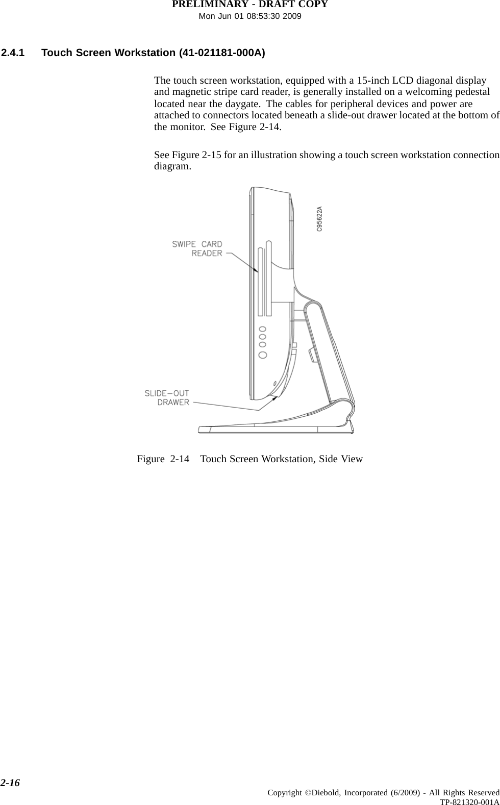 PRELIMINARY - DRAFT COPYMon Jun 01 08:53:30 20092.4.1 Touch Screen Workstation (41-021181-000A)The touch screen workstation, equipped with a 15-inch LCD diagonal displayand magnetic stripe card reader, is generally installed on a welcoming pedestallocated near the daygate. The cables for peripheral devices and power areattached to connectors located beneath a slide-out drawer located at the bottom ofthe monitor. See Figure 2-14.See Figure 2-15 for an illustration showing a touch screen workstation connectiondiagram.Figure 2-14 Touch Screen Workstation, Side View2-16 Copyright ©Diebold, Incorporated (6/2009) - All Rights ReservedTP-821320-001A
