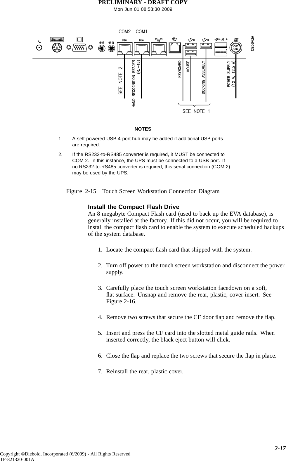 PRELIMINARY - DRAFT COPYMon Jun 01 08:53:30 2009NOTES1. A self-powered USB 4-port hub may be added if additional USB portsare required.2. If the RS232-to-RS485 converter is required, it MUST be connected toCOM 2. In this instance, the UPS must be connected to a USB port. Ifno RS232-to-RS485 converter is required, this serial connection (COM 2)maybeusedbytheUPS.Figure 2-15 Touch Screen Workstation Connection DiagramInstall the Compact Flash DriveAn 8 megabyte Compact Flash card (used to back up the EVA database), isgenerally installed at the factory. If this did not occur, you will be required toinstall the compact ﬂash card to enable the system to execute scheduled backupsof the system database.1. Locate the compact ﬂash card that shipped with the system.2. Turn off power to the touch screen workstation and disconnect the powersupply.3. Carefully place the touch screen workstation facedown on a soft,ﬂat surface. Unsnap and remove the rear, plastic, cover insert. SeeFigure 2-16.4. Remove two screws that secure the CF door ﬂap and remove the ﬂap.5. Insert and press the CF card into the slotted metal guide rails. Wheninserted correctly, the black eject button will click.6. Close the ﬂap and replace the two screws that secure the ﬂap in place.7. Reinstall the rear, plastic cover.2-17Copyright ©Diebold, Incorporated (6/2009) - All Rights ReservedTP-821320-001A