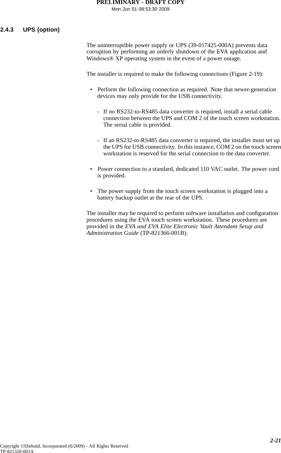 PRELIMINARY - DRAFT COPYMon Jun 01 08:53:30 20092.4.3 UPS (option)The uninterruptible power supply or UPS (39-017425-000A) prevents datacorruption by performing an orderly shutdown of the EVA application andWindows® XP operating system in the event of a power outage.The installer is required to make the following connections (Figure 2-19):• Perform the following connection as required. Note that newer-generationdevices may only provide for the USB connectivity.- If no RS232-to-RS485 data converter is required, install a serial cableconnection between the UPS and COM 2 of the touch screen workstation.The serial cable is provided.- If an RS232-to-RS485 data converter is required, the installer must set upthe UPS for USB connectivity. In this instance, COM 2 on the touch screenworkstation is reserved for the serial connection to the data converter.• Power connection to a standard, dedicated 110 VAC outlet. The power cordis provided.• The power supply from the touch screen workstation is plugged into abattery backup outlet at the rear of the UPS.The installer may be required to perform software installation and conﬁgurationprocedures using the EVA touch screen workstation. These procedures areprovided in the EVA and EVA Elite Electronic Vault Attendant Setup andAdministration Guide (TP-821366-001B).2-21Copyright ©Diebold, Incorporated (6/2009) - All Rights ReservedTP-821320-001A