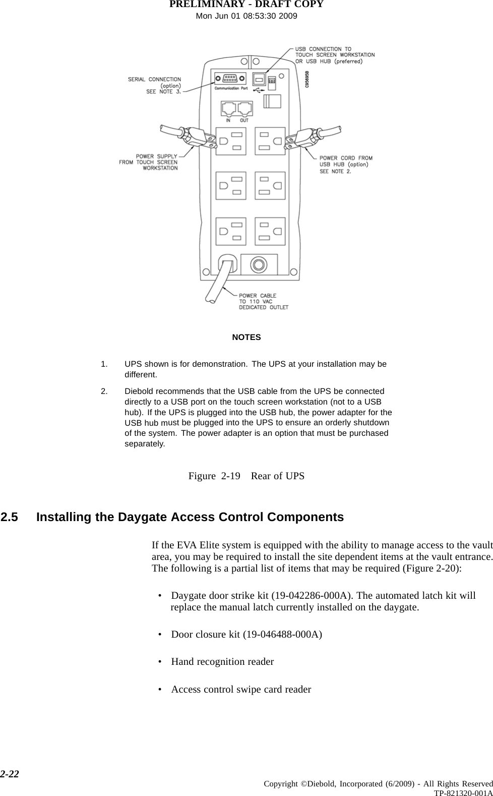 PRELIMINARY - DRAFT COPYMon Jun 01 08:53:30 2009NOTES1. UPS shown is for demonstration. The UPS at your installation may bedifferent.2. Diebold recommends that the USB cable from the UPS be connecteddirectly to a USB port on the touch screen workstation (not to a USBhub). If the UPS is plugged into the USB hub, the power adapter for theUSB hub must be plugged into the UPS to ensure an orderly shutdownof the system. The power adapter is an option that must be purchasedseparately.Figure 2-19 Rear of UPS2.5 Installing the Daygate Access Control ComponentsIf the EVA Elite system is equipped with the ability to manage access to the vaultarea, you may be required to install the site dependent items at the vault entrance.The following is a partial list of items that may be required (Figure 2-20):•Daygate door strike kit (19-042286-000A). The automated latch kit willreplace the manual latch currently installed on the daygate.• Door closure kit (19-046488-000A)•Handrecognition reader• Access control swipe card reader2-22 Copyright ©Diebold, Incorporated (6/2009) - All Rights ReservedTP-821320-001A