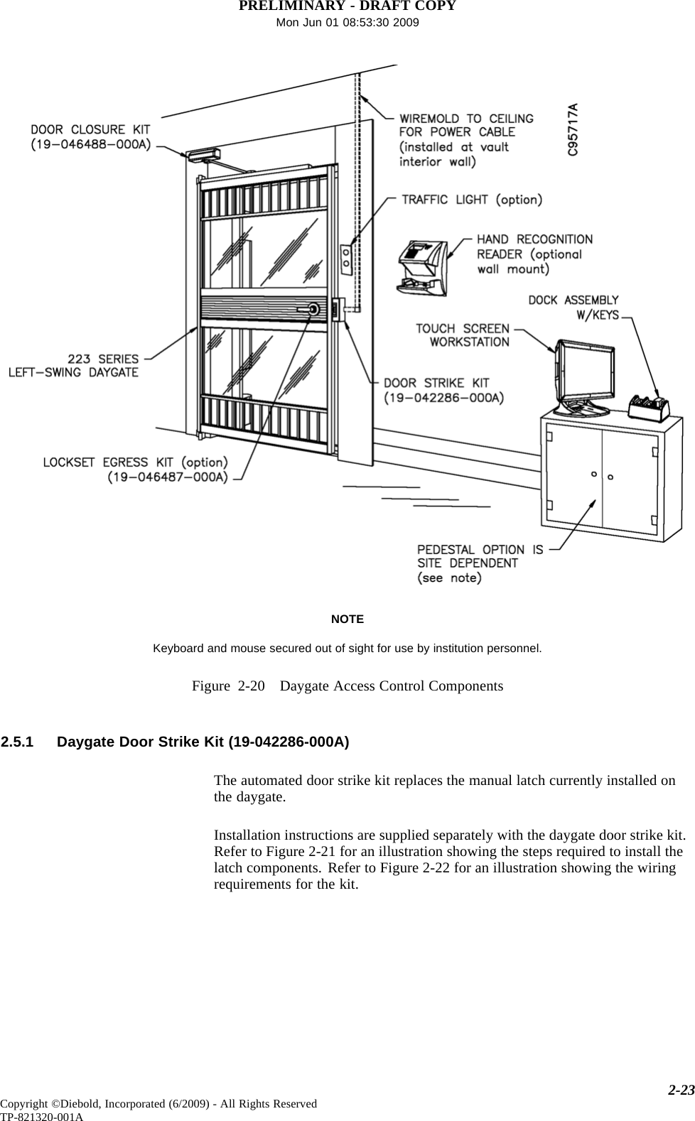 PRELIMINARY - DRAFT COPYMon Jun 01 08:53:30 2009NOTEKeyboard and mouse secured out of sight for use by institution personnel.Figure 2-20 Daygate Access Control Components2.5.1 Daygate Door Strike Kit (19-042286-000A)The automated door strike kit replaces the manual latch currently installed onthe daygate.Installation instructions are supplied separately with the daygate door strike kit.Refer to Figure 2-21 for an illustration showing the steps required to install thelatch components. Refer to Figure 2-22 for an illustration showing the wiringrequirements for the kit.2-23Copyright ©Diebold, Incorporated (6/2009) - All Rights ReservedTP-821320-001A