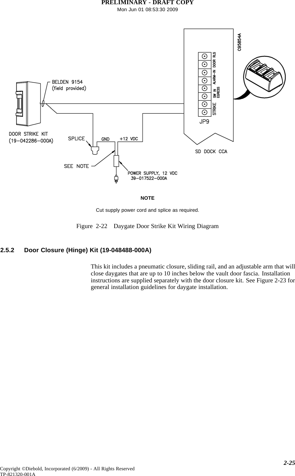 PRELIMINARY - DRAFT COPYMon Jun 01 08:53:30 2009NOTECut supply power cord and splice as required.Figure 2-22 Daygate Door Strike Kit Wiring Diagram2.5.2 Door Closure (Hinge) Kit (19-048488-000A)This kit includes a pneumatic closure, sliding rail, and an adjustable arm that willclose daygates that are up to 10 inches below the vault door fascia. Installationinstructions are supplied separately with the door closure kit. See Figure 2-23 forgeneral installation guidelines for daygate installation.2-25Copyright ©Diebold, Incorporated (6/2009) - All Rights ReservedTP-821320-001A