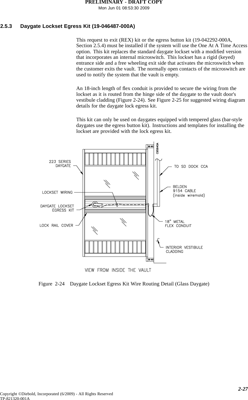 PRELIMINARY - DRAFT COPYMon Jun 01 08:53:30 20092.5.3 Daygate Lockset Egress Kit (19-046487-000A)This request to exit (REX) kit or the egress button kit (19-042292-000A,Section 2.5.4) must be installed if the system will use the One At A Time Accessoption. This kit replaces the standard daygate lockset with a modiﬁed versionthat incorporates an internal microswitch. This lockset has a rigid (keyed)entrance side and a free wheeling exit side that activates the microswitch whenthe customer exits the vault. The normally open contacts of the microswitch areused to notify the system that the vault is empty.An 18-inch length of ﬂex conduit is provided to secure the wiring from thelockset as it is routed from the hinge side of the daygate to the vault door&apos;svestibule cladding (Figure 2-24). See Figure 2-25 for suggested wiring diagramdetails for the daygate lock egress kit.This kit can only be used on daygates equipped with tempered glass (bar-styledaygates use the egress button kit). Instructions and templates for installing thelockset are provided with the lock egress kit.Figure 2-24 Daygate Lockset Egress Kit Wire Routing Detail (Glass Daygate)2-27Copyright ©Diebold, Incorporated (6/2009) - All Rights ReservedTP-821320-001A