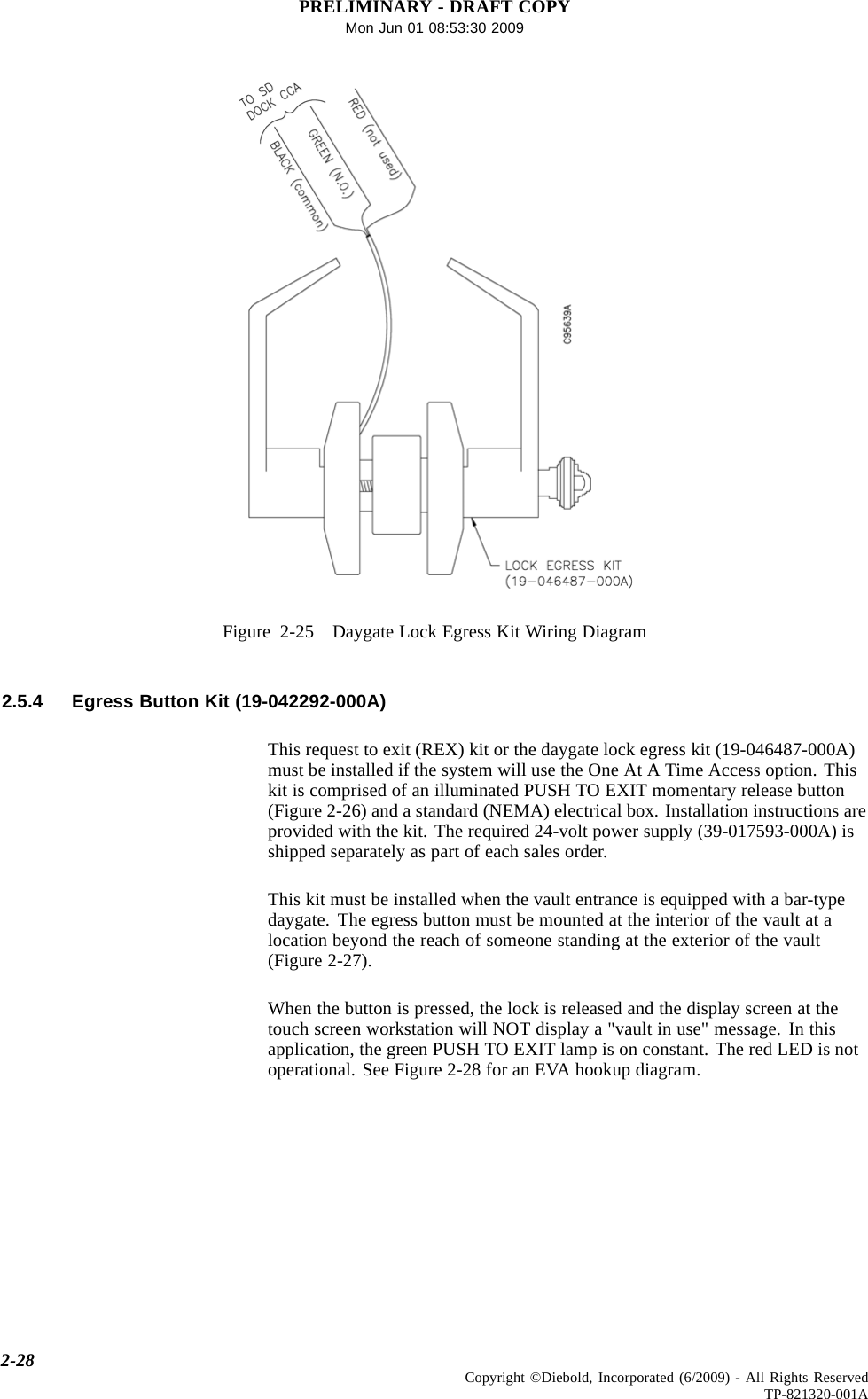 PRELIMINARY - DRAFT COPYMon Jun 01 08:53:30 2009Figure 2-25 Daygate Lock Egress Kit Wiring Diagram2.5.4 Egress Button Kit (19-042292-000A)This request to exit (REX) kit or the daygate lock egress kit (19-046487-000A)must be installed if the system will use the One At A Time Access option. Thiskit is comprised of an illuminated PUSH TO EXIT momentary release button(Figure 2-26) and a standard (NEMA) electrical box. Installation instructions areprovided with the kit. The required 24-volt power supply (39-017593-000A) isshipped separately as part of each sales order.This kit must be installed when the vault entrance is equipped with a bar-typedaygate. The egress button must be mounted at the interior of the vault at alocation beyond the reach of someone standing at the exterior of the vault(Figure 2-27).When the button is pressed, the lock is released and the display screen at thetouch screen workstation will NOT display a &quot;vault in use&quot; message. In thisapplication, the green PUSH TO EXIT lamp is on constant. The red LED is notoperational. See Figure 2-28 for an EVA hookup diagram.2-28 Copyright ©Diebold, Incorporated (6/2009) - All Rights ReservedTP-821320-001A