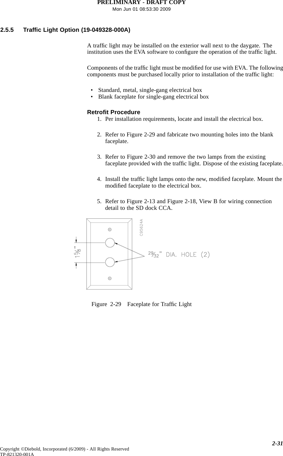 PRELIMINARY - DRAFT COPYMon Jun 01 08:53:30 20092.5.5 Trafﬁc Light Option (19-049328-000A)Atrafﬁc light may be installed on the exterior wall next to the daygate. Theinstitution uses the EVA software to conﬁgure the operation of the trafﬁclight.Components of the trafﬁc light must be modiﬁed for use with EVA. The followingcomponents must be purchased locally prior to installation of the trafﬁc light:• Standard, metal, single-gang electrical box• Blank faceplate for single-gang electrical boxRetroﬁt Procedure1. Per installation requirements, locate and install the electrical box.2. Refer to Figure 2-29 and fabricate two mounting holes into the blankfaceplate.3. Refer to Figure 2-30 and remove the two lamps from the existingfaceplate provided with the trafﬁc light. Dispose of the existing faceplate.4. Install the trafﬁc light lamps onto the new, modiﬁed faceplate. Mount themodiﬁed faceplate to the electrical box.5. Refer to Figure 2-13 and Figure 2-18, View B for wiring connectiondetail to the SD dock CCA.Figure 2-29 Faceplate for TrafﬁcLight2-31Copyright ©Diebold, Incorporated (6/2009) - All Rights ReservedTP-821320-001A